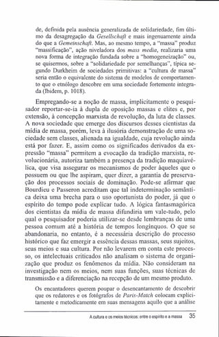 de, definida pela ausência generalizada de solidariedade, fim últi-
mo da desagregação da Gesellschaft e mais ingenuamente ainda
do que a Gemeinschaft. Mas, ao mesmo tempo, a "massa" produz
"massificação", ação niveladora dos mass media, realizaria uma
nova forma de integração fundada sobre a "homogeneização" ou,
se quisermos, sobre a "solidariedade por semelhanças", típica se-
gundo Durkheim de sociedades primitivas: a "cultura de massa"
seria então o equivalente do sistema de modelos de comportamen-
to que o etnólogo descobre em uma sociedade fortemente integra-
da (Ibidem, p. 1018).
Empregando-se a noção de massa, implicitamente o pesqui-
sador reportar-se-ia à dupla de oposição massas e elites e, por
extensão, à concepção marxista de revolução, da luta de classes.
A nova sociedade que emerge dos discursos desses cientistas da
mídia de massa, porém, leva à ilusória demonstração de uma so-
ciedade sem classes, alienada na igualdade, cuja revolução ainda
está por fazer. E, assim como os significados derivados da ex-
pressão "massa" permitem a evocação da tradição marxista, re-
volucionária, autoriza também a presença da tradição maquiavé-
lica, que visa assegurar os mecanismos de poder àqueles que o
possuem ou que lhe aspiram, quer dizer, a garantia de preserva-
ção dos processos sociais de dominação. Pode-se afirmar que
Bourdieu e Passeron acreditam que tal indeterminação semânti-
ca deixa uma brecha para o uso oportunista do poder, já que o
espírito do tempo pode explicar tudo. A lógica fantasmagórica
dos cientistas da mídia de massa difundiria um vale-tudo, pelo
qual o pesquisador poderia utilizar-se desde lembranças de uma
pessoa comum até a história de tempos longínquos. O que se
abandonaria, no entanto, é a necessária descrição do processo
histórico que faz emergir a essência dessas massas, seus sujeitos,
seus meios e sua cultura. Por não levarem em conta este proces-
so, os intelectuais criticados não analisam o sistema de organi-
zação que produz os fenômenos da mídia. Não consideram na
investigação nem os meios, nem suas funções, suas técnicas de
transmissão e a diferenciação na recepção de um mesmo produto.
Os encantadores querem poupar o desencantamento de descobrir
que os redatores e os fotógrafos de Paris-Match colocam explici-
tamente e metodicamente em suas mensagens aquilo que a análise
A cultura e os meios técnicos: entre o espírito e a massa 35
 