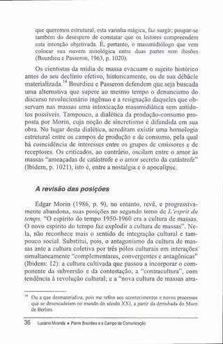 que queremos estrutural, esta varinha mágica, faz surgir; poupar-se
também do desespero de constatar que os leitores compreendem
esta intenção objetivada. É, portanto, o massmidiólogo que vem
colocar sua nuvem mitológica entre duas partes sem ilusões
(Bourdieu e Passeron, 1963, p. 1020).
Os cientistas da mídia de massa evacuam o sujeito histórico
antes do seu declínio efetivo, historicamente, ou de sua débâcle
materializada.14
Bourdieu e Passeron defendem que seja buscada
uma alternativa que supere ao mesmo tempo o denuncismo do
discurso revolucionário ingênuo e a resignação daqueles que ob-
servam nas massas uma intoxicação massmidiática sem antído-
tos possíveis. Tampouco, a dialética da produção-consumo pro-
posta por Morin, cuja noção de sincretismo é difundida em sua
obra. No lugar desta dialética, acreditam existir uma homologia
estrutural entre os campos de produção e de consumo, pela qual
há coincidência de interesses entre os grupos de emissores e de
receptores. Os criticados, ao contrário, oscilam entre o amor às
massas "ameaçadas de catástrofe e o amor secreto da catástrofe"
(Ibidem, p. 1021), isto é, entre a nostalgia e o apocalipse.
A revisão das posições
Edgar Morin (1986, p. 9), no entanto, revê, e progressiva-
mente abandona, suas posições no segundo tomo de L 'esprit du
temps. "O espírito do tempo 1950-1960 era a cultura de massas.
O novo espírito do tempo faz explodir a cultura de massas". Ne-
la, não reconhece mais o sentido de integração cultural e tam-
pouco social. Substitui, pois, o antagonismo da cultura de mas-
sas ante a cultura coletiva por três pólos culturais em interações
simultaneamente "complementares, convergentes e antagônicas"
(Ibidem: 12); a cultura cultivada que passou a incorporar o com-
ponente da subversão e da contestação; a "contracultura", com
tendência à revolução cultural; e a "nova cultura de massas atra-
14
Ou a que desmaterializa, pois me refiro aos acontecimentos e novos processos
que se desencadeiam no mundo do século XXI, a partir da derrubada do Muro
de Berlim.
36 Luciano Miranda ♦ Pierre Bourdieu e o Campo da Comunicação
 