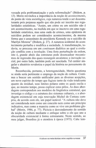 vessada pela problematização e pela reformulação" (Ibidem, p.
13). Morin reivindica a importância da noção de acontecimento,
do ponto de vista sociológico, cuja natureza tende a ser desestru-
turante pois perpassa aquilo que não pode ser inscrito nas regu-
laridades estatísticas. "Assim, um crime ou um suicídio não é
um acontecimento, na medida em que se inscreve em uma regu-
laridade estatística, mas uma onda de crimes, uma epidemia de
suicídios podem ser considerados acontecimentos, da mesma
forma que o assassinato do presidente Kennedy ou o suicídio de
Marilyn Monroe" (Ibidem, p. 27). A natureza acidental do acon-
tecimento perturba e modifica a sociedade. A transformação, to-
davia, se processa em um continuam dialético ao qual a evolu-
ção conflita com a involução. Uma forte perturbação da ordem,
isto é, grande abalo das estruturas pode desencadear mecanis-
mos de regressão dos quais ressurgem arcaísmos; a inovação so-
cial, por outro lado, também pode ser suscitada. Tal caráter sin-
gular e aleatório revaloriza o papel da história no pensamento de
Morin.
Reconhecida, portanto, a heterogeneidade, Morin questiona
se ainda seria pertinente o emprego da noção de cultura. Conti-
nua a buscar um sentido unifícador para as diversas acepções,
um novo espírito do tempo que fugisse tanto da visão totalizante
quanto da residual, seus limites polares entre os quais oscila e
que, ao mesmo tempo, possa explicar estes pólos. As duas abor-
dagens correspondem aos modelos da lingüística estrutural, que
investiga o código e a estrutura dos sistemas culturais, e a abor-
dagem existencial em cuja renovação Michel de Certeau cum-
priu, de acordo com ele, um papel notável. "A cultura não deve
ser considerada nem como um conceito nem como um princípio
indicativo, mas como a maneira como se vive um problema glo-
bal" (Morin, 1986, p. 77). Pleiteia o desvendamento do sentido
da noção de cultura mediante o enfoque sobre o elo que une a
obscuridade existencial à forma estruturante. Neste sentido, ao
meu julgar, Bourdieu já o atendera à época (1975). Cabe lem-
A cultura e os meios técnicos; entre o espírito e a massa 37
 