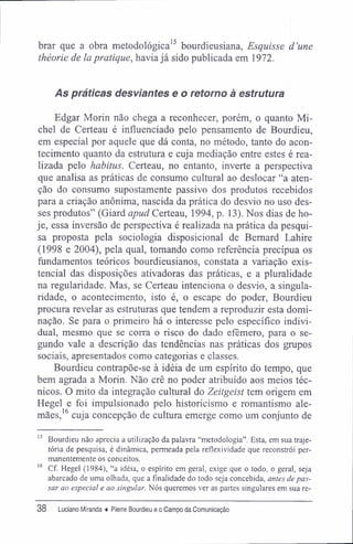brar que a obra metodológica15
bourdieusiana, Esquisse d'une
théorie de la pratique, havia já sido publicada em 1972.
As práticas desviantes e o retorno à estrutura
Edgar Morin não chega a reconhecer, porém, o quanto Mi-
chel de Certeau é influenciado pelo pensamento de Bourdieu,
em especial por aquele que dá conta, no método, tanto do acon-
tecimento quanto da estrutura e cuja mediação entre estes é rea-
lizada pelo habitus. Certeau, no entanto, inverte a perspectiva
que analisa as práticas de consumo cultural ao deslocar "a aten-
ção do consumo supostamente passivo dos produtos recebidos
para a criação anônima, nascida da prática do desvio no uso des-
ses produtos" (Giard apud Certeau, 1994, p. 13). Nos dias de ho-
je, essa inversão de perspectiva é realizada na prática da pesqui-
sa proposta pela sociologia disposicional de Bernard Lahire
(1998 e 2004), pela qual, tomando como referência precípua os
fundamentos teóricos bourdieusianos, constata a variação exis-
tencial das disposições ativadoras das práticas, e a pluralidade
na regularidade. Mas, se Certeau intenciona o desvio, a singula-
ridade, o acontecimento, isto é, o escape do poder, Bourdieu
procura revelar as estruturas que tendem a reproduzir esta domi-
nação. Se para o primeiro há o interesse pelo específico indivi-
dual, mesmo que se corra o risco do dado efêmero, para o se-
gundo vale a descrição das tendências nas práticas dos grupos
sociais, apresentados como categorias e classes.
Bourdieu contrapõe-se à idéia de um espírito do tempo, que
bem agrada a Morin. Não crê no poder atribuído aos meios téc-
nicos. O mito da integração cultural do Zeitgeist tem origem em
Hegel e foi impulsionado pelo historicismo e romantismo ale-
mães,16
cuja concepção de cultura emerge como um conjunto de
15
Bourdieu não aprecia a utilização da palavra "metodologia". Esta, em sua traje-
tória de pesquisa, é dinâmica, permeada pela reflexividade que reconstrói per-
manentemente os conceitos.
16
Cf. Hegel (1984), "a idéia, o espírito em geral, exige que o todo, o geral, seja
abarcado de uma olhada, que a finalidade do todo seja concebida, antes de pas-
sar ao especial e ao singular. Nós queremos ver as partes singulares em sua re-
38 Luciano Miranda ♦ Pierre Bourdieu e o Campo da Comunicação
 