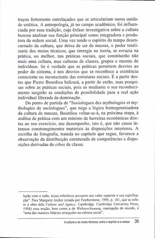 traços fortemente entrelaçados que se articulariam numa unida-
de estética. A antropologia, já no campo acadêmico, foi influen-
ciada por essa tradição, cuja ênfase investigativa sobre a cultura
buscou analisar sua função principal como integradora e produ-
tora da ordem social. Uma vez tendo o espírito do tempo desen-
carnado da cultura, que deixa de ser de massas, o poder totali-
zante dos meios técnicos, que emergia na teoria, se esvazia na
prática, ou melhor, nas práticas sociais, que constituirão não
mais uma cultura, mas culturas de classes, grupos e mesmo de
indivíduos. Se é verdade que as práticas permitem desvios ao
poder do sistema, é nos desvios que se reconhece a existência
consciente ou inconsciente das estruturas sociais. É a partir des-
tas que Pierre Bourdieu balizará, a partir de então, suas pesqui-
sas sobre as práticas sociais, pois só mediante o seu reconheci-
mento surgirão as condições de possibilidade para a real ação
individual liberada da dominação.
Do ponto de partida de "Sociologues des mythologies et my-
thologies de sociologues", que nega a lógica homogeneizadora
da cultura de massas, Bourdieu voltar-se-á, na próxima etapa, à
análise de prática com um mínimo de barreiras econômicas dire-
tas ao seu exercício, seu desempenho, isto é, que não causa in-
tensos constrangimentos materiais às disposições interiores. A
escolha da fotografia, tratada no capítulo que segue, favorece a
observação da distribuição estruturada de competências e dispo-
sições derivadas do ethos de classe.
lação com o todo; nessa referência possuem seu valor superior e sua significa-
ção". Para Margaret Archer (citada por Featherstone, 1995, p. 181, que se refe-
re à obra dela Culture and Agency. Cambridge. Cambridge University Press,
1988) essa noção, bem como a de fVeltanschauung, concepção de mundo, é
"uma das maiores falácias arraigadas na ciência social".
A cultura e os meios técnicos: entre o espírito e a massa 39
 