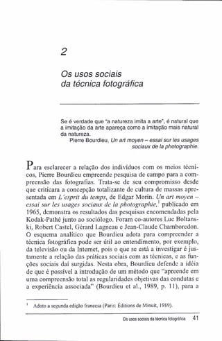 2
Os usos sociais
da técnica fotográfica
Se é verdade que "a natureza imita a arte", é natural que
a imitação da arte apareça como a imitação mais natural
da natureza.
Pierre Bourdieu, Un art moyen - essa/ sur /es usages
sociaux de Ia photographie.
Para esclarecer a relação dos indivíduos com os meios técni-
cos, Pierre Bourdieu empreende pesquisa de campo para a com-
preensão das fotografias. Trata-se de seu compromisso desde
que criticara a concepção totalizante de cultura de massas apre-
sentada em L 'esprit du temps, de Edgar Morin. Un art moyen -
essai sur les usages sociaux de la photographie,1
publicado em
1965, demonstra os resultados das pesquisas encomendadas pela
Kodak-Pathé junto ao sociólogo. Foram co-autores Luc Boltans-
ki, Robert Castel, Gérard Lagneau e Jean-Claude Chamboredon.
O esquema analítico que Bourdieu adota para compreender a
técnica fotográfica pode ser útil ao entendimento, por exemplo,
da televisão ou da Internet, pois o que se está a investigar é jus-
tamente a relação das práticas sociais com as técnicas, e as fun-
ções sociais daí surgidas. Nesta obra, Bourdieu defende a idéia
de que é possível a introdução de um método que "apreende em
uma compreensão total as regularidades objetivas das condutas e
a experiência associada" (Bourdieu et al., 1989, p. 11), para a
1
Adoto a segunda edição francesa (Paris: Éditions de Minuit, 1989).
Os usos sociais da técnica fotográfica 41
 