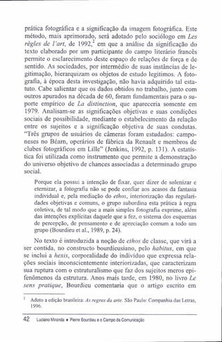 prática fotográfica e a significação da imagem fotográfica. Este
método, mais aprimorado, será adotado pelo sociólogo em Les
règles de l 'art, de 1992,2
em que a análise da significação do
texto elaborado por um participante do campo literário francês
permite o esclarecimento deste espaço de relações de força e de
sentido. As sociedades, por intermédio de suas instâncias de le-
gitimação, hierarquizam os objetos de estudo legítimos. A foto-
grafia, à época desta investigação, não havia adquirido tal esta-
tuto. Cabe salientar que os dados obtidos no trabalho, junto com
outros apurados na década de 60, foram fundamentais para o su-
porte empírico de La distinction, que apareceria somente em
1979. Analisam-se as significações objetivas e suas condições
sociais de possibilidade, mediante o estabelecimento da relação
entre os sujeitos e a significação objetiva de suas condutas.
"Três grupos de usuários de câmeras foram estudados: campo-
neses no Béam, operários de fábrica da Renault e membros de
clubes fotográficos em Lille" (Jenkins, 1992, p. 131). A estatís-
tica foi utilizada como instrumento que permite a demonstração
do universo objetivo de chances associadas a determinado grupo
social.
Porque ela possui a intenção de fixar, quer dizer de solenizar e
eternizar, a fotografia não se pode confiar aos acasos da fantasia
individual e, pela mediação do ethos, interiorização das regulari-
dades objetivas e comuns, o grupo subordina esta prática à regra
coletiva, de tal modo que a mais simples fotografia exprime, além
das intenções explícitas daquele que a fez, o sistema dos esquemas
de percepção, de pensamento e de apreciação comum a todo um
grupo (Bourdieu et al., 1989, p. 24).
No texto é introduzida a noção de ethos de classe, que virá a
ser contida, no constructo bourdieusiano, pelo habitus, em que
se inclui a hexis, corporalidade do indivíduo que expressa rela-
ções sociais inconscientemente interiorizadas, que caracterizam
sua ruptura com o estruturalismo que faz dos sujeitos meros epi-
fenômenos da estrutura. Anos mais tarde, em 1980, no livro Le
sens pratique, Bourdieu comentaria que o artigo escrito em
2
Adoto a edição brasileira: Às regras da arte. São Paulo: Companhia das Letras,
1996.
42 Luciano Miranda ♦ Pierre Bourdieu e o Campo da Comunicação
 