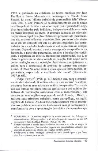 1963, e publicado na coletânea de textos reunidos por Jean
Pouillon e Pierre Maranda em homenagem a Claude Lévi-
Strauss, foi o seu "último trabalho de estruturalista feliz" (Bour-
dieu, 1980, p. 22).3
Percebe-se no deslocamento do uso da noção
de ethos pela de habitus uma valorização das regularidades obje-
tivas interiorizadas pelo indivíduo, independente dele estar mais
ou menos integrado ao grupo. O emprego da noção de ethos ain-
da prioriza o papel da ação coletiva nos processos de inculcação,
que não está excluído com o habitus. Este, por outro lado, desta-
ca-se em um contexto em que os vínculos orgânicos das comu-
nidades ou sociedades tradicionais se enfraqueceram ou desapa-
receram. Segundo o autor, o ethos corresponde à experiência re-
lacionada, a partir das percepções, sanções e inculcações cotidi-
anas, à esperança de êxito ou fracasso nas empreitadas, isto é, as
chances possíveis em dada tomada de posição. Esta noção serve
como mediação entre a oposição objetivismo e subjetivismo e,
enfim, para a consecução da ambição de superar este antago-
nismo. O ethos "se opõe assim à ética, que é a forma teórica, ar-
gumentada, explicitada e codificada da moral" (Bonnewitz,
1997, p. 63).
Bridget Fowler4
(1998, p. 13) defende que, para o entendi-
mento do trabalho de Bourdieu sobre os usos sociais5
na cultura,
devam-se buscar suas raízes na análise comparativa "da transi-
ção das formas pré-capitalistas às capitalistas e dos padrões dis-
tintivos de dominação associados com a modernidade". Ele
cresceu em uma região camponesa do sul da França, o Béam, e
realizou seus primeiros trabalhos, como antropólogo, na região
argelina da Cabília. As duas sociedades estavam muito assenta-
das nos padrões comunitários tradicionais, mas já começavam a
transformar-se com a aproximação dos efeitos da expansão capi-
3
BOURDIEU, P. La maison kabyle ou le monde renversé. In: Echanges et
Communications. Mélanges offerts à C. Lévi-Strauss à l'occasion de son 6()e
anniversaire. Paris-La Haye: Mouton, 1970, p. 739-758.
4
Cumpre destacar o estudo desta acadêmica escocesa acerca da sociologia da
cultura bourdieusiana. Seu trabalho importa aos pesquisadores voltados, por
exemplo, às questões de gênero e às relações periferia-centro.
5
Fowler adota o termo "recepção" cultural e da arte, para designar o que Bour-
dieu descreve como usos sociais.
Os usos sociais da técnica fotográfica 43
 