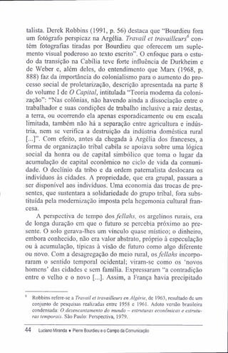 talista. Derek Robbins (1991, p. 56) destaca que "Bourdieu fora
um fotógrafo perspicaz na Argélia. Travail et travailleurs6
con-
tém fotografias tiradas por Bourdieu que oferecem um suple-
mento visual poderoso ao texto escrito". O enfoque para o estu-
do da transição na Cabília teve forte influência de Durkheim e
de Weber e, além deles, do entendimento que Marx (1968, p.
888) faz da importância do colonialismo para o aumento do pro-
cesso social de proletarização, descrição apresentada na parte 8
do volume I de O Capital, intitulada "Teoria moderna da coloni-
zação": "Nas colônias, não havendo ainda a dissociação entre o
trabalhador e suas condições de trabalho inclusive a raiz destas,
a terra, ou ocorrendo ela apenas esporadicamente ou em escala
limitada, também não há a separação entre agricultura e indús-
tria, nem se verifica a destruição da indústria doméstica rural
[...]". Com efeito, antes da chegada à Argélia dos franceses, a
forma de organização tribal cabila se apoiava sobre uma lógica
social da honra ou de capital simbólico que toma o lugar da
acumulação de capital econômico no ciclo de vida da comuni-
dade. O declínio da tribo e da ordem paternalista deslocara os
indivíduos às cidades. A propriedade, que era grupai, passara a
ser disponível aos indivíduos. Uma economia das trocas de pre-
sentes, que sustentara a solidariedade do grupo tribal, fora subs-
tituída pela modernização imposta pela hegemonia cultural fran-
cesa.
A perspectiva de tempo dos fellahs, os argelinos rurais, era
de longa duração em que o futuro se percebia próximo ao pre-
sente. O solo gerava-lhes um vínculo quase místico; o dinheiro,
embora conhecido, não era valor abstrato, próprio à especulação
ou à acumulação, típicas à visão de futuro como algo diferente
ou novo. Com a desagregação do meio rural, osfellahs incorpo-
raram o sentido temporal ocidental; viram-se como os 'novos
homens' das cidades e sem família. Expressaram "a contradição
entre o velho e o novo [...]. Assim, a França havia precipitado
6
Robbins refere-se a Travail et travailleurs en Algérie, de 1963, resultado de um
conjunto de pesquisas realizadas entre 1958 e 1961. Adoto versão brasileira
condensada: O desencantamento do mundo - estruturas econômicas e estrutu-
ras temporais. São Paulo: Perspectiva, 1979.
44 Luciano Miranda ♦ Pierre Bourdieu e o Campo da Comunicação
 