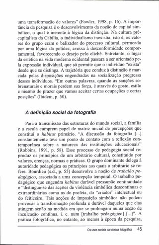 uma transformação de valores" (Fowler, 1998, p. 16). A impor-
tância da pesquisa é o desenvolvimento da noção de capital sim-
bólico, o qual é inerente à lógica da distinção. Na cultura pré-
capitalista da Cabília, o individualismo inexistia, isto é, os valo-
res do grupo eram o balizador do processo cultural, permeado
por uma lógica da polidez, avessa à desconformidade compor-
tamental, favorecendo o desejo pelo clichê. Entretanto, o lugar
da estética na vida moderna ocidental passara a ser orientado pe-
la expressão individual, que só permite que o indivíduo "exista"
desde que se distinga. A trajetória que conduz à distinção é mar-
cada pelas disposições engendradas na socialização pregressa
desses indivíduos. "Em outras palavras, quando as sanções so-
brenaturais e morais perdem sua força, é através do gosto, estilo
e mesmo do prazer que vamos aceitar certas ocupações e certas
posições" (Ibidem, p. 50).
A definição social da fotografia
Para a transmissão das estruturas do mundo social, a família
e a escola cumprem papel de matriz inicial de percepções que
constitui o habitus primário. "A discussão da fotografia [...]
constantemente teve um ponto de contato com a reflexão con-
temporânea sobre a natureza das instituições educacionais"
(Robbins, 1991, p. 58). Esse processo de pedagogia social re-
produz os princípios de um arbitrário cultural, constituído por
valores, crenças, normas e práticas. O grupo dominante delega à
autoridade pedagógica os princípios aos quais o arbitrário se re-
fere. Bourdieu (s.d., p. 55) desenvolve a noção de trabalho pe-
dagógico, associada a uma concepção temporal. O trabalho pe-
dagógico que engendra habitus durável pressupõe continuidade
e "distingue-se das acções de violência simbólica descontínuas e
extraordinárias como as do profeta, do "criador" intelectual ou
do feiticeiro. Tais acções de imposição simbólica não podem
provocar a transformação profunda e durável daqueles que elas
atingem senão na medida em que se prolongam numa acção de
inculcação contínua, i. e. num [trabalho pedagógico] [...]". A
prática fotográfica, no entanto, ao menos à época da pesquisa,
Os usos sociais da técnica fotográfica 45
 