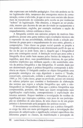 não expressara um trabalho pedagógico. Este não poderia ser fa-
tor legitimador dela, tampouco dos emergentes meios de comu-
nicação, como a televisão, já que os seus usos sociais não decor-
riam da transmissão de conteúdos pela escola ou por instâncias
"nobres" de legitimação. Não obstante, a imagem ao ser produ-
zida, mesmo que decorra de um ato devotado ao equipamento e
seu automatismo, engloba, por exemplo mediante a opção de
enquadramento, valores estéticos e éticos.
A fotografia contém seu universo próprio de motivos foto-
grafáveis; possui uma gama teórica cujos resultados técnicos são
a expressão da sua possibilidade, definida desde a seleção pre-
liminar do grupo para o enquadramento de seus entes, gêneros, e
composições. Uma classe ou grupo social quando se propõe a
fotografar, já está predisposta a um determinado perfil do que se
faz ou do que se pode fazer, isto é, daquilo que é fotografável
para este contingente social. A limitação social que pesa sobre a
fotografia dá-se então bem menos pelos limites da máquina fo-
tográfica, quer dizer, suas possibilidades técnicas, do que pelos
modelos implícitos que definem aquela e são assimilados atra-
vés da prática fotográfica e das fotografias. O sentido dado por
um determinado grupo à prática fotográfica corresponde à defe-
rência ao objeto. O fotógrafo confere ao objeto fotografado uma
promoção ontológica em cuja dignidade o motivo é "fixado,
conservado, comunicado, exibido e admirado" (Bourdieu et al.,
1989, p. 24). Cada classe, grupo ou profissão, possui um sistema
de valores próprios que constitui o fundamento de elaboração
das normas que regem a seleção fotográfica que opõe o não-
fotografável ao fotografável. Para que a prática fotográfica seja
compreendida, portanto, não basta que sejam recuperadas suas
significações explicitadas, correspondentes à explicitação dos
intentos autorais. Requer também a investigação do resíduo de
significação que impregna a prática, cujo peso de sua participa-
ção no simbólico de uma época, de uma classe ou de um grupo
artístico é demonstrado pela pesquisa das práticas sociais.
O investimento econômico diminuto que a prática fotográfi-
ca exige faz dela um meio privilegiado para a investigação dos
processos de subjetivação e significação cultural específicos dos
diferentes grupos ou classes, da manifestação e percepção de
46 Luciano Miranda ♦ Pierre Bourdieu e o Campo da Comunicação
 
