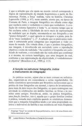 é que a seleção que ela opera no mundo visível corresponde à
lógica de representação do mundo hegemônica a partir da Re-
nascença. Porém, a força7
realista, varia na história. Christine
Lapostolle (1988, p. 67), neste sentido, atenta que, na época da
Comuna de Paris, a imagem fotográfica era olhada como algo
que oscilava entre o verdadeiro e o mais-que-verdadeiro. A evo-
lução do sistema figurativo é lenta "e, ao mesmo tempo que se
lhe exclama sobre a fidelidade do novo meio de representação
da realidade que se dispõe, encomenda-se sua fotografia a um
"pintor-fotógrafo", o qual aprecia os retoques e a pinta, para fa-
zê-la "mais verdadeira" [...]". A seleção que os praticantes reali-
zam é estruturada pelas categorias que organizam a visão co-
mum do mundo. Em virtude disto, é que o produto fotográfico,
sua imagem, é reconhecida em sociedade como a reprodução
objetiva e exata da realidade. "Ao conferir à fotografia um certi-
ficado de realismo, a sociedade não faz nada além que confirmar
a si mesma, na certeza tautológica, que uma imagem do real,
conforme a sua representação da objetividade, é verdadeiramen-
te objetiva" (Bourdieu et aí., 1989, p. 113).
A função na estrutura: fotografia, índice
e instrumento de integração
As práticas sociais, sejam elas as mais comuns ou sofistica-
das, organizam-se em consonância a certas regularidades. Os
dados estatísticos apresentados por Bourdieu esclareceram que a
prática de tirar fotografias era sazonal, à época do levantamento,
para mais de dois terços dos fotógrafos, os quais restringiam sua
atividade às celebrações em âmbito familiar, às férias e às reu-
niões entre amigos. Percebe-se, então, na prática fotográfica,
umafunçãofamiliar, isto é, aquela que o grupo familiar confere
à prática, tornada mais explícita quando as estatísticas demons-
tram que a máquina fotográfica tende a ser uma propriedade co-
letiva e indivisível da família e sua existência ser mais freqüente
7
Emprego "força" no sentido de força performativa, isto é, de uma eficácia sim-
bólica associada à ação.
48 Luciano Miranda ♦ Pierre Bourdieu e o Campo da Comunicação
 