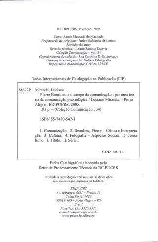 © EDIPUCRS, Ia
edição: 2005
Capa: Samir Machado de Machado
Preparação de originais: Eurico Saldanha de Lemos
Revisão: do autor
Revisão técnica: Liziane Zanotto Staevie
Coleção Comunicação - vol. 34
Coordenadora da coleção: Ana Carolina D. Escosteguy
Editoração e composição: Suliani Editografia
Impressão e acabamento: Gráfica EPECE
Dados Internacionais de Catalogação na Publicação (CIP)
M672P Miranda, Luciano
Pierre Bourdieu e o campo da comunicação : por uma teo-
ria da comunicação praxiológica / Luciano Miranda. - Porto
Alegre : EDIPUCRS, 2005.
193 p. - (Coleção Comunicação ; 34)
ISBN 85-7430-542-1
1. Comunicação. 2. Bourdieu, Pierre - Crítica e Interpreta-
ção. 3. Cultura. 4. Fotografia - Aspectos Sociais. 5. Jorna-
lismo. I. Título. II. Série.
CDD 301.14
Ficha Catalográfíca elaborada pelo
Setor de Processamento Técnico da BC-PUCRS
Proibida a reprodução total ou parcial desta obra
sem autorização expressa da Editora.
EDIPUCRS
Av. Ipiranga. 6681 - Prédio 33
Caixa Postal 1429
90619-900 - Porto Alegre - RS
Brasil
Fone/fax: (51) 3320.3523
E-mail: edipucrs@pucrs.br
www.pucrs.br.edipucrs
 