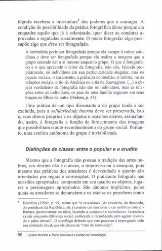 8
tógrafo recebera a investidura dos poderes que o consagra. A
condição de possibilidade da prática fotográfica dá-se porque ela
enquadra aquilo que já é solenizado, quer dizer as condutas a-
provadas e reguladas socialmente. O poder fotografar algo pres-
supõe algo que deva ser fotografado.
A cerimônia pode ser fotografada porque ela escapa à rotina coti-
diana e deve ser fotografada porque ela realiza a imagem que o
grupo entende dar a si mesmo enquanto grupo. O que é fotografa-
do e o que apreende o leitor da fotografia, não são, falando pro-
priamente, os indivíduos em sua particularidade singular, mas os
papéis sociais, o casamento, a primeira comunhão, o militar, ou as
relações sociais, o tio da América ou a tia de Sauvagnon. [...] o ob-
jeto verdadeiro da fotografia não são os indivíduos, mas as rela-
ções entre os indivíduos, os pais de uma família seguram em seus
braços os filhos da outra (Ibidem, p. 45).
Uma prática de um tipo dissonante a do grupo tende a ser
excluída, pois a solidariedade interna deve ser preservada, isto
é, seus ritmos próprios e os objetos e ocasiões eleitos, assinalan-
do, assim, à fotografia a função de fornecimento das imagens
que possibilitam o auto-reconhecimento do grupo social. Portan-
to, uma estética autônoma do grupo é inviabilizada.
Distinções de classe: entre o popular e o erudito
Mesmo que a fotografia não possua a tradição das artes no-
bres, seu destino não é o acaso, o improviso ou a anarquia, pois
mesmo nas práticas dos amadores é desvendado o quanto são
orientados por regras e convenções. O praticante fotografa nas
ocasiões apropriadas, compondo em seu quadro os objetos, luga-
res e personagens apropriados. São cânones implícitos, pelos
quais os amadores se denunciam e os estetas os percebem como
8
Bourdieu (1998c, p. 99) atenta que "a investidura (do cavaleiro, do deputado,
do presidente da República, etc.) consiste em sancionar e em santiflcar uma di-
ferença (preexistente ou não), fazendo-a conhecer e reconhecer, fazendo-a
existir enquanto diferença social, conhecida e reconhecida pelo agente investi-
do e pelos demais". O sociólogo defende que este processo é impregnado pelo
seu conteúdo ritual, que ele chama de "ritos de instituição".
50 Luciano Miranda ♦ Pierre Bourdieu e o Campo da Comunicação
 