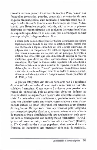 carentes de bom gosto e tecnicamente inaptos. Percebem-se nas
fotografias preparadas, posadas, congeladas, orientações de uma
etiqueta preestabelecida, cujo resultado é bem percebido nas fo-
tografias das festas de família e nas lembranças de férias. A dis-
cussão que Bourdieu propõe, todavia, não se reporta primor-
dialmente ao reconhecimento dos conjuntos de regras implícitas
ou explícitas que definem as estéticas, mas as condições sociais
para a produção da legitimidade cultural:
a maior parte da sociedade pode ser banida do universo da cultura
legítima sem ser banida do universo da estética. Então, mesmo que
não obedeçam à lógica específica de uma estética autônoma, os
julgamentos e os comportamentos estéticos organizam-se de modo
não menos sistemático, mas a partir de um princípio diferente, a
estética não seria então que uma dimensão do sistema de valores
implícitos, quer dizer do ethos, correspondente e pertencente a
uma classe. O próprio de todas as artes populares é de subordinar a
atividade artística às funções socialmente regradas enquanto que a
elaboração das formas "puras", geralmente consideradas como
mais nobres, supõe o desaparecimento de todos os caracteres fun-
cionais e de toda referência aos fins práticos ou éticos (Bourdieu et
al., 1989, p. 26).
A prática fotográfica das classes populares não é o resultado
de necessidades oriundas de motivações universais ou das difi-
culdades financeiras. O que ocorre é o desejo pelo possível e a
recusa do impossível, pois as condições objetivas definem as
possibilidades de aspirações e desejos das diferentes classes so-
ciais. As pretensões mais ambiciosas e, portanto, mais onerosas
tanto em dinheiro como em tempo, correspondem a uma deter-
minada atitude do olhar fotográfico em referência a um sistema
de exigências. Os operários mais apaixonados pela fotografia
possuem preocupações técnicas e, ao mesmo tempo, reivindicam
de maneira altiva a simplicidade de seu equipamento, cuja esco-
lha seria a conseqüência das contingências financeiras: "As má-
quinas são como o resto, a mais cara não é a melhor " (Ibidem,
p. 37). O realismo das classes populares, deste modo, detecta a
fronteira do inacessível sem pretender abrir mão da perfeição.
Os usos sociais da técnica fotográfica 51
 