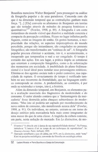 Bourdieu menciona Walter Benjamin9
para prosseguir na análise
da fotografia popular e de seus paradoxos. Concorda com ele
que é na dimensão temporal que as contradições ganham mais
força. "[...] [Ele] converte os aforismos de Benjamin em teorias
que são testadas através de métodos de pesquisa históricos e
quantitativos"10
(Fowler, 1998, p. 89). A fotografia é um corte
instantâneo do mundo visível que dissolve a realidade concreta e
compacta da percepção cotidiana. Ficam no lugar infinitos perfis
fugazes, como as imagens de sonho. Os gestos humanos, a reci-
procidade das relações, os aspectos imperceptíveis do mundo
percebido, porque são instantâneos, são congelados no presente
fotográfico; são transformados em "estátuas de sal". A fotografia
popular procura eliminar o acidente, isto é, o acontecimento, o
inesperado que temporaliza o real a ser congelado. O tempo é
extraído das ações. Em seu lugar, a prática impõe as estruturas
que orientam a composição fotográfica, como a da solenização
dos momentos em sociedade. A imobilidade do plano bidimen-
sional é o local ideal para instalar seus personagens estáticos.
Elimina-se dos agentes sociais todo o poder corrosivo, sua capa-
cidade de ruptura. O esvaziamento do tempo é verificado tam-
bém no uso recorrente da frontalidade, que na linguagem estéti-
ca corresponde ao eterno. A profundidade, ao contrário, é por
onde se reintroduz o tempo, isto é, a história.
Além da dimensão temporal, em Benjamin, os elementos pa-
ra a avaliação associada dos fragmentos da modernidade e do
consumo. O autor alemão contava que a 'fantasmagoria da mer-
cadoria' fosse destruída pelos choques subterrâneos do moder-
nismo. "Mas isto só poderia ser captado por reconhecimento da
nova ordem de consumo, não moralizando acerca dela" (Fowler,
1998, p. 91). Os indivíduos, no entanto, uniram-se em tomo do
desejo estético pela mercadoria bela mais como integrantes de
uma massa do que de uma classe. A tragédia da cultura consiste,
em parte, nesta sedução do mercado. Em La distinction, de mo-
9
O texto é "A obra de arte à época de sua reprodutibilidade técnica". Na França,
intitula-se "L'oeuvre d'art au temps de ses techniques de reproduction". In:
Oeuvres choisies. Paris: Julliard, 1959.
10
Operação semelhante a que ele adota, em 1979, em La distinction, onde "testa"
Kant na pesquisa sociológica; conversão da filosofia em sociologia crítica.
52 Luciano Miranda ♦ Pierre Bourdieu e o Campo da Comunicação
 
