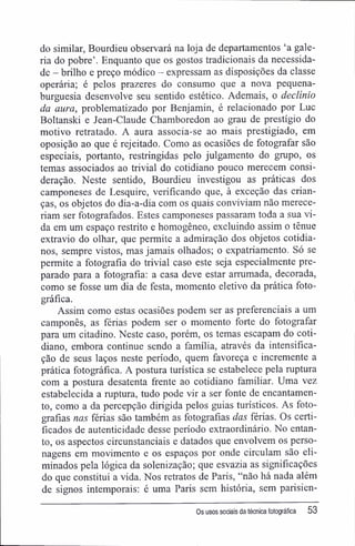 do similar, Bourdieu observará na loja de departamentos 'a gale-
ria do pobre'. Enquanto que os gostos tradicionais da necessida-
de - brilho e preço módico - expressam as disposições da classe
operária; é pelos prazeres do consumo que a nova pequena-
burguesia desenvolve seu sentido estético. Ademais, o declínio
da aura, problematizado por Benjamin, é relacionado por Luc
Boltanski e Jean-Claude Chamboredon ao grau de prestígio do
motivo retratado. A aura associa-se ao mais prestigiado, em
oposição ao que é rejeitado. Como as ocasiões de fotografar são
especiais, portanto, restringidas pelo julgamento do grupo, os
temas associados ao trivial do cotidiano pouco merecem consi-
deração. Neste sentido, Bourdieu investigou as práticas dos
camponeses de Lesquire, verificando que, à exceção das crian-
ças, os objetos do dia-a-dia com os quais conviviam não merece-
riam ser fotografados. Estes camponeses passaram toda a sua vi-
da em um espaço restrito e homogêneo, excluindo assim o tênue
extravio do olhar, que permite a admiração dos objetos cotidia-
nos, sempre vistos, mas jamais olhados; o expatriamento. Só se
permite a fotografia do trivial caso este seja especialmente pre-
parado para a fotografia: a casa deve estar arrumada, decorada,
como se fosse um dia de festa, momento eletivo da prática foto-
gráfica.
Assim como estas ocasiões podem ser as preferenciais a um
camponês, as férias podem ser o momento forte do fotografar
para um citadino. Neste caso, porém, os temas escapam do coti-
diano, embora continue sendo a família, através da intensifica-
ção de seus laços neste período, quem favoreça e incremente a
prática fotográfica. A postura turística se estabelece pela ruptura
com a postura desatenta frente ao cotidiano familiar. Uma vez
estabelecida a ruptura, tudo pode vir a ser fonte de encantamen-
to, como a da percepção dirigida pelos guias turísticos. As foto-
grafias nas férias são também as fotografias das férias. Os certi-
ficados de autenticidade desse período extraordinário. No entan-
to, os aspectos circunstanciais e datados que envolvem os perso-
nagens em movimento e os espaços por onde circulam são eli-
minados pela lógica da solenização; que esvazia as significações
do que constitui a vida. Nos retratos de Paris, "não há nada além
de signos intemporais: é uma Paris sem história, sem parisien-
Os usos sociais da técnica fotográfica 53
 