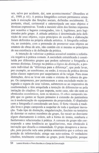 ses, salvo por acidente, daí, sem acontecimentos" (Bourdieu et
al., 1989, p. 61). A prática fotográfica comum permanece orien-
tada à execução das funções sociais, definidas socialmente. É,
portanto, ritual, cerimonial e estereotipada em seus objetos e
técnicas expressivas. Tende a inexistir além dos limites impostos
por ocasiões e lugares consagrados, isto é, legítimos, pois legi-
timados pelo grupo. A atitude artística é determinada pela defi-
nição de seus objetos, cujos princípios de escolha e elaboração
foram definidos na própria atitude artística. A fotografia ordiná-
ria, ao contrário, com a pretensão de promover seus objetos ao
estatuto de obras de arte, não contém em si mesma os princípios
de sua existência e de definição da prática.
A intenção de valorizar a prática acessível contém a referên-
cia negativa à prática comum. A sociedade estratifícada é consti-
tuída por diferentes grupos que podem submeter a fotografia a
normas distintas. Emerge na prática a lógica da distinção, a pro-
cura individual da "diferença para a diferença", que pode levar,
por exemplo, ao esnobismo; ou então, à recusa da prática devota
pelas classes superiores por suspeitarem sê-la vulgar. Para essas
distinções, deve-se levar em conta o sistema de valores do gru-
po. Os camponeses, por pertencerem a uma sociedade muito in-
tegrada e segura de seus valores, submetem-se ao imperativo da
conformidade e têm aniquilada a tentação de diferenciar-se pela
imitação do citadino. O que importa, neste caso, não são nem os
obstáculos econômicos, nem os técnicos. O ethos camponês im-
põe que os gastos se façam primeiro à extensão do patrimônio
ou à modernização do equipamento da propriedade. O dispêndio
com a fotografia é considerado um luxo. O forte vínculo à tradi-
ção leva o grupo camponês a suspeitar de toda e qualquer inova-
ção. Todo tipo de distinção, singularização, fascinio ou tentativa
de derrotar os outros membros do grupo, faz recair ao desviante
algum chamamento à ordem, sob a forma de ironia, zombaria e
fanfarronice relacionadas à prática. A censura do grupo não cor-
responde a uma tendência ao igualitarismo, mas obstáculo à
inovação que desafia a comunidade. O grupo desaprova a inova-
ção, pois percebe nela uma prática ostentatória que o coloca em
posição de inferioridade; atinge sua auto-estima. O verdadeiro
citadino, totalmente estranho ao grupo, pode fotografar, porque
54 Luciano Miranda ♦ Pierre Bourdieu e o Campo da Comunicação
 