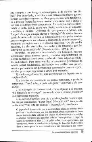 isto compõe a sua imagem estereotipada, a do sujeito em fé-
rias". Por outro lado, a tolerância aos nativos emigrados que re-
tomam da cidade é menor. A idade pode atenuar esta tendência.
Se a prática fotográfica é um luxo no meio rural, não o chega a
ser para os adolescentes camponeses. A esta faixa etária a firivo-
lidade é lícita, isto é, existe um direito estatutário ao universo
simbólico e onírico. Diferente do que propusera Morin, em
L 'esprit du temps, em que afirma a "invenção" da adolescência a
partir da cultura de massas. A fotografia praticada pelos adoles-
centes camponeses, no entanto, é abandonada com o casamento,
momento de ruptura com a existência pregressa. "Do dia ao dia
seguinte, é o fim dos bailes, das saídas e da fotografia que lhe
estava por vezes associada" (Bourdieu et al., 1989, p. 79).
Bourdieu, na pesquisa desenvolvida em Lesquire, procura
demonstrar essas normas gerais, contidas implicitamente na
norma particular, isto é, como o ethos de classe subjaz às condu-
tas individuais. Para tanto, verifica a enunciação (implícita) da
norma social fundamental, realizando uma análise dos proferi-
mentos particulares em permanente comparação com as regula-
ridades gerais que expressam o ethos. Por exemplo;
1) a não-singularização, que corresponde ao imperativo da
conformidade',
2) a análise da enunciação da norma particular, a partir de
entrevistas: "Você sabe, a prata não jorra": imperativo de eco-
nomia',
3) a evocação da conduta real, como objeção a si mesma.
"Se fotografa as crianças": transação com a norma particular
que permanece mantida;
4) as racionalizações, que são a explicação das condutas pe-
las causas secundárias: "Fazer fotos? Não, não sei. ; incapacida-
de técnica; "Não está em questão": incapacidade econômica.
O jogo da diferenciação que a comunidade aldeã se esforça sem-
pre em criar obstáculo, ou em controlar, pode exprimir-se livre-
mente na sociedade urbana. Na lógica da afirmação por oposição,
as classes populares das grandes cidades desempenham o papel de
termo de referência fixa [...] A prática das classes populares, que
permanece direta e totalmente submissa às funções tradicionais,
deve a maior parte de seus caracteres, e em particular a sua homo-
Os usos sociais da técnica fotográfica 55
 