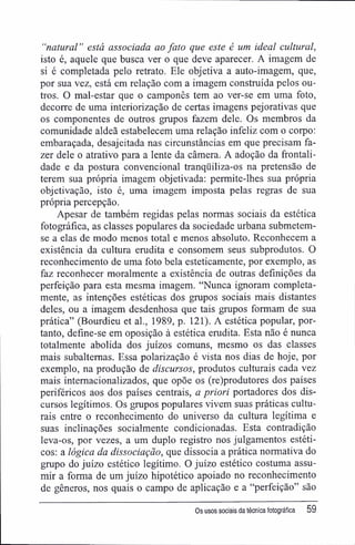 "natural" está associada ao fato que este é um ideal cultural,
isto é, aquele que busca ver o que deve aparecer. A imagem de
si é completada pelo retrato. Ele objetiva a auto-imagem, que,
por sua vez, está em relação com a imagem construída pelos ou-
tros. O mal-estar que o camponês tem ao ver-se em uma foto,
decorre de uma interiorização de certas imagens pejorativas que
os componentes de outros grupos fazem dele. Os membros da
comunidade aldeã estabelecem uma relação infeliz com o corpo:
embaraçada, desajeitada nas circunstâncias em que precisam fa-
zer dele o atrativo para a lente da câmera. A adoção da frontali-
dade e da postura convencional tranqüiliza-os na pretensão de
terem sua própria imagem objetivada; permite-lhes sua própria
objetivação, isto é, uma imagem imposta pelas regras de sua
própria percepção.
Apesar de também regidas pelas normas sociais da estética
fotográfica, as classes populares da sociedade urbana submetem-
se a elas de modo menos total e menos absoluto. Reconhecem a
existência da cultura erudita e consomem seus subprodutos. O
reconhecimento de uma foto bela esteticamente, por exemplo, as
faz reconhecer moralmente a existência de outras definições da
perfeição para esta mesma imagem. "Nunca ignoram completa-
mente, as intenções estéticas dos grupos sociais mais distantes
deles, ou a imagem desdenhosa que tais grupos formam de sua
prática" (Bourdieu et al., 1989, p. 121). A estética popular, por-
tanto, define-se em oposição à estética erudita. Esta não é nunca
totalmente abolida dos juízos comuns, mesmo os das classes
mais subalternas. Essa polarização é vista nos dias de hoje, por
exemplo, na produção de discursos, produtos culturais cada vez
mais internacionalizados, que opõe os (re)produtores dos países
periféricos aos dos países centrais, a priori portadores dos dis-
cursos legítimos. Os grupos populares vivem suas práticas cultu-
rais entre o reconhecimento do universo da cultura legítima e
suas inclinações socialmente condicionadas. Esta contradição
leva-os, por vezes, a um duplo registro nos julgamentos estéti-
cos; a lógica da dissociação, que dissocia a prática normativa do
grupo do juízo estético legítimo. O juízo estético costuma assu-
mir a forma de um juízo hipotético apoiado no reconhecimento
de gêneros, nos quais o campo de aplicação e a "perfeição" são
Os usos sociais da técnica fotográfica 59
 