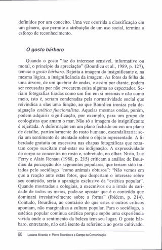 definidos por um conceito. Uma vez ocorrida a classificação em
um gênero, que permite a atribuição de um uso social, termina o
esforço de reconhecimento.
O gosto bárbaro
Quando o gosto "faz do interesse sensível, informativo ou
moral, o princípio da apreciação" (Bourdieu et al., 1989, p. 127),
tem-se o gosto bárbaro. Rejeita a imagem do insignificante e, na
mesma lógica, a insignificância da imagem. As fotos da folha de
uma árvore, de um quebrar de ondas, e assim por diante, podem
ser recusadas por não evocarem coisa alguma ao espectador. Se-
riam fotografias tiradas como um fim em si mesmas e não como
meio, isto é, seriam condenadas pela normatividade social que
reivindica a elas uma função, ao que Bourdieu ironiza pela de-
signação estética funcionalista. Aquelas mesmas ondas, porém,
podem adquirir significação, por exemplo, para um grupo de
ecologistas que amam o mar. Não só a imagem do insignificante
é rejeitada. A deformação em um plano fechado ou em um plano
de detalhe, particularmente do rosto humano, escandalizaria: se-
ria um sentimento de atentado sobre o objeto representado. A li-
berdade gratuita ou excessiva nas chapas fotográficas que retra-
tam corpo suscitam mal-estar ou indignação. A expressividade
do corpo se concentra no rosto e, sobretudo, no olhar. Nisto, Luc
Ferry e Alain Renaut (1988, p. 215) criticam a análise de Bour-
dieu da percepção dos segmentos populares, que teriam sido tra-
tados pelo sociólogo "como animais obtusos": "Não vemos em
que a reação ante estas fotos, que despertam o interesse sobre
seu conteúdo, seria o apanágio exclusivo da "estética popular".
Quando mostradas a colegiais, a executivos ou a irmãs de cari-
dade de todos os meios, pode-se apostar que é o conteúdo que
dominará irresistivelmente sobre a forma" (Ibidem, p. 214).
Contudo, Bourdieu, ao contrário do que estes e outros críticos
apontam, não marginaliza a cultura popular. Para o sociólogo, a
estética popular continua estética porque supõe uma experiência
vivida onde o sentimento da beleza tem seu lugar. O gosto bár-
baro, entretanto, não está isento da referência ao gosto cultivado.
60 Luciano Miranda ♦ Pierre Bourdieu e o Campo da Comunicação
 