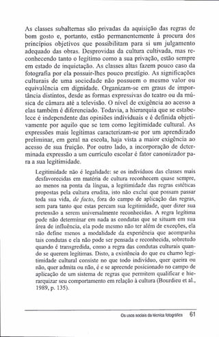 As classes subalternas são privadas da aquisição das regras de
bom gosto e, portanto, estão permanentemente à procura dos
princípios objetivos que possibilitam para si um julgamento
adequado das obras. Desprovidas da cultura cultivada, mas re-
conhecendo tanto o legítimo como a sua privação, estão sempre
em estado de inquietação. As classes altas fazem pouco caso da
fotografia por ela possuir-lhes pouco prestígio. As significações
culturais de uma sociedade não possuem o mesmo valor ou
equivalência em dignidade. Organizam-se em graus de impor-
tância distintos, desde as formas expressivas do teatro ou da mú-
sica de câmara até a televisão. O nível de exigência ao acesso a
elas também é diferenciado. Todavia, a hierarquia que se estabe-
lece é independente das opiniões individuais e é definida objeti-
vamente por aquilo que se tem como legitimidade cultural. As
expressões mais legítimas caracterizam-se por um aprendizado
preliminar, em geral na escola, haja vista a maior exigência ao
acesso de sua fruição. Por outro lado, a incorporação de deter-
minada expressão a um currículo escolar é fator canonizador pa-
ra a sua legitimidade.
Legitimidade não é legalidade: se os indivíduos das classes mais
desfavorecidas em matéria de cultura reconhecem quase sempre,
ao menos na ponta da língua, a legitimidade das regras estéticas
propostas pela cultura erudita, isto não exclui que possam passar
toda sua vida, de facto, fora do campo de aplicação das regras,
sem para tanto que estas percam sua legitimidade, quer dizer sua
pretensão a serem universalmente reconhecidas. A regra legítima
pode não determinar em nada as condutas que se situam em sua
área de influência, ela pode mesmo não ter além de exceções, ela
não define menos a modalidade da experiência que acompanha
tais condutas e ela não pode ser pensada e reconhecida, sobretudo
quando é transgredida, como a regra das condutas culturais quan-
do se querem legítimas. Disto, a existência do que eu chamo legi-
timidade cultural consiste no que todo indivíduo, quer queira ou
não, quer admita ou não, é e se apreende posicionado no campo de
aplicação de um sistema de regras que permitem qualificar e hie-
rarquizar seu comportamento em relação à cultura (Bourdieu et al.,
1989, p. 135).
Os usos sociais da técnica fotográfica 61
 