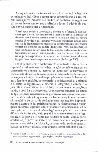 As significações culturais situadas fora da esfera legítima
autorizam os indivíduos a serem puros consumidores e a realiza-
rem livres juízos. No domínio erudito, ao contrário, as regras ob-
jetivas os fazem sentirem-se avaliados e levam à adoção da pos-
tura devota, cerimonial e ritualizada.
E assim por exemplo que o jazz, o cinema ou a fotografia não sus-
citam (porque não reclamam com a mesma urgência) a atitude de
devoção que é moeda corrente quando se trata de obras da cultura
erudita. É verdade que algumas virtuoses transferem nestas artes
em via de legitimação os modelos de comportamento que podem
ocorrer no domínio da cultura tradicional. Mas, na ausência de
uma instituição encarregada de lhes ensinar metodicamente e sis-
tematicamente como partes constitutivas da cultura legítima, a
maior parte das pessoas as vive sobre um modo totalmente diferen-
te, quer dizer como simples consumidores (Ibidera, p. 135).
Era raro encontrar o conhecimento erudito da história destas
expressões culturais em via de legitimação por não obrigarem os
consumidores comuns ao esforço de aquisição, conservação e
transmissão do corpo de saberes que as artes nobres, da sua par-
te, exigem à fruição. Bourdieu propõe um esquema de hierarqui-
as: o legítimo engloba, por exemplo, a música erudita, a pintura
e o teatro; o legitimável, o cinema, a fotografia, a canção e o
jazz. Há ainda a esfera do arbitrário, que contém a decoração, a
moda, a cozinha e os esportes. As expressões culturais da esfera
de legitimidade caracterizam-se por serem inculcadas pela esco-
la. É nesta instituição que ocorre a hierarquização e a transmis-
são metódica do corpo de conhecimentos necessários à aprendi-
zagem e exercício das práticas eruditas. A sistematização hierár-
quica das obras legítimas está intimamente associada ao nível de
instrução. A existência de obras legítimas supõe a transmissão e
difusão da instituição, cujo papel é fundamentalmente de legi-
timação. O ^azz e o cinema não poderiam contar com o apoio
acadêmico, porém se servem de meios de comunicação pode-
rosos como o rádio e a televisão, ou mesmo das revistas especia-
lizadas de menor difusão, onde críticos abrem caminho a sua le-
12
Desde a publicação de Un art moyen, o meio acadêmico mais assimila as for-
mas expressivas legitimáveis, o que implica, ao cabo, legitimação.
62 Luciaro Miranda ♦ Pierre Bourdieu e o Campo da Comunicação
 