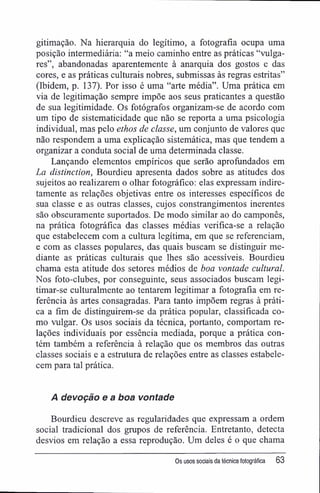 gitimação. Na hierarquia do legítimo, a fotografia ocupa uma
posição intermediária: "a meio caminho entre as práticas "vulga-
res", abandonadas aparentemente à anarquia dos gostos e das
cores, e as práticas culturais nobres, submissas às regras estritas"
(Ibidem, p. 137). Por isso é uma "arte média". Uma prática em
via de legitimação sempre impõe aos seus praticantes a questão
de sua legitimidade. Os fotógrafos organizam-se de acordo com
um tipo de sistematicidade que não se reporta a uma psicologia
individual, mas pelo ethos de classe, um conjunto de valores que
não respondem a uma explicação sistemática, mas que tendem a
organizar a conduta social de uma determinada classe.
Lançando elementos empíricos que serão aprofundados em
La distinction, Bourdieu apresenta dados sobre as atitudes dos
sujeitos ao realizarem o olhar fotográfico: elas expressam indire-
tamente as relações objetivas entre os interesses específicos de
sua classe e as outras classes, cujos constrangimentos inerentes
são obscuramente suportados. De modo similar ao do camponês,
na prática fotográfica das classes médias verifica-se a relação
que estabelecem com a cultura legítima, em que se referenciam,
e com as classes populares, das quais buscam se distinguir me-
diante as práticas culturais que lhes são acessíveis. Bourdieu
chama esta atitude dos setores médios de boa vontade cultural.
Nos foto-clubes, por conseguinte, seus associados buscam legi-
timar-se culturalmente ao tentarem legitimar a fotografia em re-
ferência às artes consagradas. Para tanto impõem regras à práti-
ca a fim de distinguirem-se da prática popular, classificada co-
mo vulgar. Os usos sociais da técnica, portanto, comportam re-
lações individuais por essência mediada, porque a prática con-
tém também a referência à relação que os membros das outras
classes sociais e a estrutura de relações entre as classes estabele-
cem para tal prática.
A devoção e a boa vontade
Bourdieu descreve as regularidades que expressam a ordem
social tradicional dos grupos de referência. Entretanto, detecta
desvios em relação a essa reprodução. Um deles é o que chama
Os usos sociais da técnica fotográfica 63
 