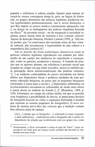 popular e referência à cultura erudita. Quanto mais tentam al-
cançá-la, menos conseguem atingi-la, pois, na lógica da distin-
ção, os grupos detentores das práticas legítimas, produzem no-
vas legitimidades permanentemente, isto é, novas distinções, o
que lhes impele os setores médios à permanente adequação, isto
é, no desejo de se distinguirem das práticas ilegítimas baseada
na illusio'4
da ascensão social - ou da integração à sociedade le-
gítima, pouco fazem além de nutrirem a boa vontade cultural.
Apesar da detecção francesa, Michele Lamont (1992, p. 186) no-
ta, porém, que "os americanos não mostram sinais de boa vonta-
de cultural, não reconhecem a legitimidade da alta cultura e a
importância [de] conhecê-la".
Em Le marché des biens symboliques, descreve-se como as
práticas culturais legítimas reproduzem seu estatuto por inter-
médio de um campo das instâncias de reprodução e consagra-
ção, como as galerias, academias e museus. A tomada de posi-
ção que os agentes adotam, em referência à posição social que
ocupam no campo em que estão inseridos, marca-se também pe-
la percepção dessa institucionalização das práticas culturais;
"[...] as audácias contestatárias do auctor encontram seu limite
último nas disposições éticas e políticas herdadas de uma pri-
meira educação burguesa, ao passo que os pequenos burgueses
(inclinados a trazer para a escola [...] disposições reformistas ou
revolucionárias) encontram-se submetidos de modo mais direto
à tutela direta ou indireta do Estado [...]" (Bourdieu, 1998, p.
129). Entretanto, no campo da cultura média, em que se percebe
com freqüência a possibilidade de desvio, os praticantes devotos
da fotografia buscam no clube a segurança diminuída à medida
que rejeitam as normas populares do fotografável. O novo sis-
tema de normas priva-lhes das certezas que a tradição comum
lhes oferecia antes da ruptura.
[A] [...] relação que os fotógrafos - e sobretudo os mais exigentes
e mais ambiciosos - estabelecem com a fotografia não é nunca in-
dependente da relação que estabelecem com seu grupo (ou, como
14
Sinteticamente, a illusio corresponde a crença no jogo (de 'ludus' = jogo), as-
sociada de um modo geral aos campos sociais, portanto não devendo ser con-
fundida com mera ilusão.
Os usos sociais da técnica fotográfica 65
 
