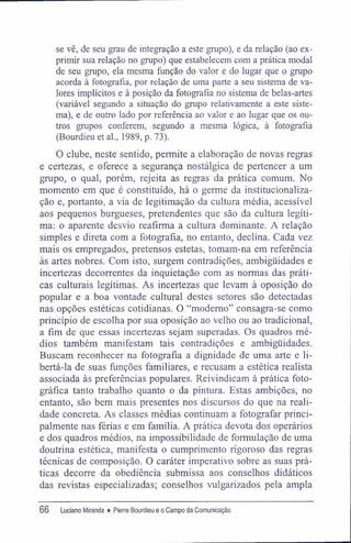se vê, de seu grau de integração a este grupo), e da relação (ao ex-
primir sua relação no grupo) que estabelecem com a prática modal
de seu grupo, ela mesma função do valor e do lugar que o grupo
acorda à fotografia, por relação de uma parte a seu sistema de va-
lores implícitos e à posição da fotografia no sistema de belas-artes
(variável segundo a situação do grupo relativamente a este siste-
ma), e de outro lado por referência ao valor e ao lugar que os ou-
tros grupos conferem, segundo a mesma lógica, à fotografia
(Bourdieu et al., 1989, p. 73).
O clube, neste sentido, permite a elaboração de novas regras
e certezas, e oferece a segurança nostálgica de pertencer a um
grupo, o qual, porém, rejeita as regras da prática comum. No
momento em que é constituído, há o germe da institucionaliza-
ção e, portanto, a via de legitimação da cultura média, acessível
aos pequenos burgueses, pretendentes que são da cultura legíti-
ma: o aparente desvio reafirma a cultura dominante. A relação
simples e direta com a fotografia, no entanto, declina. Cada vez
mais os empregados, pretensos estetas, tomam-na em referência
às artes nobres. Com isto, surgem contradições, ambigüidades e
incertezas decorrentes da inquietação com as normas das práti-
cas culturais legítimas. As incertezas que levam à oposição do
popular e a boa vontade cultural destes setores são detectadas
nas opções estéticas cotidianas. O "moderno" consagra-se como
princípio de escolha por sua oposição ao velho ou ao tradicional,
a fim de que essas incertezas sejam superadas. Os quadros mé-
dios também manifestam tais contradições e ambigüidades.
Buscam reconhecer na fotografia a dignidade de uma arte e li-
bertá-la de suas funções familiares, e recusam a estética realista
associada às preferências populares. Reivindicam à prática foto-
gráfica tanto trabalho quanto o da pintura. Estas ambições, no
entanto, são bem mais presentes nos discursos do que na reali-
dade concreta. As classes médias continuam a fotografar princi-
palmente nas férias e em família. A prática devota dos operários
e dos quadros médios, na impossibilidade de formulação de uma
doutrina estética, manifesta o cumprimento rigoroso das regras
técnicas de composição. O caráter imperativo sobre as suas prá-
ticas decorre da obediência submissa aos conselhos didáticos
das revistas especializadas; conselhos vulgarizados pela ampla
66 Luciano Miranda ♦ Pierre Bourdieu e o Campo da Comunicação
 