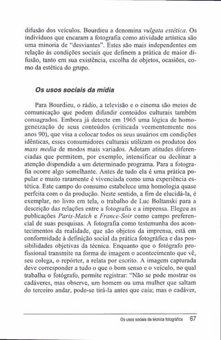 difusão dos veículos. Bourdieu a denomina vulgata estética. Os
indivíduos que encaram a fotografia como atividade artística são
uma minoria de "desviantes". Estes são mais independentes em
relação às condições sociais que definem a prática de maior di-
fusão, tanto em sua existência, escolha de objetos, ocasiões, co-
mo da estética do grupo.
Os usos sociais da mídia
Para Bourdieu, o rádio, a televisão e o cinema são meios de
comunicação que podem difundir conteúdos culturais também
consagrados. Embora já detecte em 1965 uma lógica de homo-
geneização de seus conteúdos (criticada veementemente nos
anos 90), que visa a colocar todos os seus usuários em condições
idênticas, esses consumidores culturais utilizam os produtos dos
mass media de modos mais variados. Adotam atitudes diferen-
ciadas que permitem, por exemplo, intensificar ou declinar a
atenção dispendida a um determinado programa. Para a fotogra-
fia ocorre algo semelhante. Antes de tudo ela é uma prática po-
pular e muito raramente é vivenciada como uma experiência es-
tética. Este campo do consumo estabelece uma homologia quase
perfeita com o da produção. Neste sentido, a fim de elucidá-la, é
exemplar, no livro em tela, o trabalho de Luc Boltanski para a
descrição das relações entre a fotografia e a imprensa. Elegeu as
publicações Paris-Match e France-Soir como campo preferen-
cial de suas pesquisas. A fotografia como testemunha dos acon-
tecimentos da realidade, que são objetos da imprensa, está em
conformidade à definição social da prática fotográfica e das pos-
sibilidades objetivas da técnica. Enquanto que o fotógrafo pro-
fissional transmite na forma de imagem o acontecimento que vê,
seu colega, o repórter, a relata por escrito. A imagem capturada
deve corresponder a tudo o que o bom senso e o veículo, no qual
trabalha o fotógrafo, permite registrar: "Não se pode mostrar os
cadáveres, mas observe, um homem ou uma mulher que saltam
do terceiro andar, pode-se tirá-la antes que caia; mas o cadáver,
Os usos sociais da técnica fotográfica 67
 