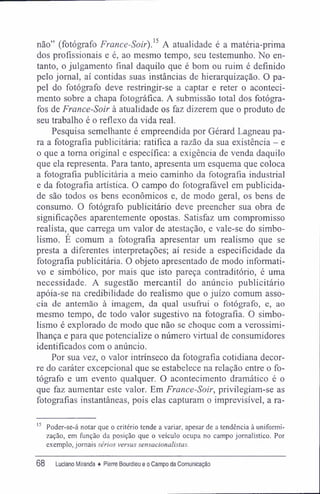 não" (fotógrafo France-Soir).^ A atualidade é a matéria-prima
dos profissionais e é, ao mesmo tempo, seu testemunho. No en-
tanto, o julgamento final daquilo que é bom ou ruim é definido
pelo jornal, aí contidas suas instâncias de hierarquização. O pa-
pel do fotógrafo deve restringir-se a captar e reter o aconteci-
mento sobre a chapa fotográfica. A submissão total dos fotógra-
fos de France-Soir à atualidade os faz dizerem que o produto de
seu trabalho é o reflexo da vida real.
Pesquisa semelhante é empreendida por Gérard Lagneau pa-
ra a fotografia publicitária: ratifica a razão da sua existência - e
o que a toma original e específica: a exigência de venda daquilo
que ela representa. Para tanto, apresenta um esquema que coloca
a fotografia publicitária a meio caminho da fotografia industrial
e da fotografia artística. O campo do fotografável em publicida-
de são todos os bens econômicos e, de modo geral, os bens de
consumo. O fotógrafo publicitário deve preencher sua obra de
significações aparentemente opostas. Satisfaz um compromisso
realista, que carrega um valor de atestação, e vale-se do simbo-
lismo. É comum a fotografia apresentar um realismo que se
presta a diferentes interpretações; aí reside a especificidade da
fotografia publicitária. O objeto apresentado de modo informati-
vo e simbólico, por mais que isto pareça contraditório, é uma
necessidade. A sugestão mercantil do anúncio publicitário
apóia-se na credibilidade do realismo que o juízo comum asso-
cia de antemão à imagem, da qual usufrui o fotógrafo, e, ao
mesmo tempo, de todo valor sugestivo na fotografia. O simbo-
lismo é explorado de modo que não se choque com a verossimi-
lhança e para que potencialize o número virtual de consumidores
identificados com o anúncio.
Por sua vez, o valor intrínseco da fotografia cotidiana decor-
re do caráter excepcional que se estabelece na relação entre o fo-
tógrafo e um evento qualquer. O acontecimento dramático é o
que faz aumentar este valor. Em France-Soir, privilegiam-se as
fotografias instantâneas, pois elas capturam o imprevisível, a ra-
15
Poder-se-á notar que o critério tende a variar, apesar de a tendência à uniformi-
zação, em função da posição que o veículo ocupa no campo jornalístico. Por
exemplo, jornais sérios versus sensacionalistas.
68 Luciano Miranda ♦ Pierre Bourdieu e o Campo da Comunicação
 