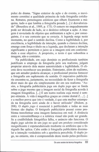 pidez do drama. "Signo exterior da ação e do evento, o movi-
mento constitui a qualidade primeira de toda fotografia cotidia-
na. Retratos, personagens estáticos que olham fixamente a má-
quina, tudo o que lembra a fotografia posada [...] é desvaloriza-
do" (Bourdieu et al., 1989, p. 175). O esmero no enquadramento
pode ser deixado de lado, se o desleixo reforçar a ação. A ima-
gem é esvaziada de objetos que ambientam a ação e, por conse-
guinte, é o seu contexto que se esvazia. A legenda surge neste
momento, no qual o sentido declina. Como a legibilidade é, por
excelência, a legibilidade da intenção, quando a clareza declina,
emerge com força o título ou a legenda, que declaram a intenção
significante e permitem o juízo se a imagem está em conformi-
dade a esse objetivo. A propósito, o texto é que subordina a
imagem, não o contrário.
Na publicidade, em cujo domínio os profissionais também
justificam o emprego da fotografia pelo seu realismo, julgam
propiciar através dela maior autenticidade e legibilidade. O cli-
ente deve reconhecer seu produto. Entretanto, além do realismo,
que um amador poderia alcançar, o profissional precisa fornecer
a fotografia um suplemento de sentido. O imperativo publicitá-
rio encontra-se, justamente, na necessidade de fazer a fotografia
dizer mais do que ela simplesmente diz em seu realismo. "As-
sim, a fotografia publicitária joga um duplo jogo que se funda
sobre o jogo mesmo que a imagem social da fotografia acorda à
imagem fotográfica. [...] E um teatro realista cuja moral é sem-
pre otimista. A vida é magnífica graças ao creme dental Z..., [...]
e a melhor prova que isto é verdade, é que esta mulher estampa-
da na fotografia sorri ainda de o haver utilizado" (Ibidem, p.
208). O duplo jogo é essencial à publicidade e todas as suas
formas são duplas. O fotógrafo publicitário possui como pro-
blema transformar uma imagem fantasiosa em real. A distância
entre a verossimilhança e a retórica visual não pode ser grande.
Se a credibilidade fotográfica falha, o anúncio não funciona. O
duplo jogo advém de um jogo no qual um produto considerado
insignificante é espetacularizado mediante os artifícios que o fo-
tógrafo lhe aplica. Cabe então à fotografia publicitária dissimu-
lar a intenção verdadeira sob a aparência percebida. O duplo jo-
go, no entanto, não é compreendido deste modo pelos profíssio-
0s usos sociais da técnica fotográfica 69
 