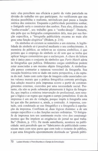 nais: eles percebem sua eficácia a partir da visão parcelada na
divisão do trabalho em que participam. Ao verificarem que sua
técnica possibilita o realismo, reivindicam pari passu a função
onírica dos anúncios. Enquanto a publicidade permitiria sonhar,
o fotógrafo seria o construtor dos sonhos. Para eles, diferente do
"sonho-evasão", seu trabalho gera o "sonho-desejo". Destarte,
não pelo que os fotógrafos compreendem dela, mas por sua fun-
ção específica, a "fotografia publicitária encarna ao mais alto
grau uma função alegórica" (Ibidem, p. 216).
Os símbolos só existem se remetidos a um sistema. A legibi-
lidade do símbolo só é possível mediante o seu conhecimento. A
memória do público, ao referir-se ao sistema simbólico, é que
permite que o emprego do símbolo se dê sem que se tenha que
aplicar longos comentários que o esclareçam. A chave de leitura
não é única para o conjunto de simbolos que Paris-Match adota
às fotografias que publica. Diferentes cargas simbólicas podem
estar associadas a um mesmo objeto fotografado. A simboliza-
ção parece contrariar a natureza verossímil da fotografia. Sua
vocação histórica tem-se dado em outra perspectiva, a da captu-
ra do real. Junto com certo tipo de imagem estão associados cer-
tos valores morais que a prática fotográfica corrente privilegia.
Sua adoção massiva pela imprensa ocorre a partir de constran-
gimentos externos, exercidos por uma necessidade social. Por-
tanto, ela não se pode submeter plenamente à lógica da fotogra-
fia, que implica a mínima intervenção do profissional, sem rene-
gar a lógica e as regras que regem o campo jornalístico. O ato da
imprensa é um ato de violação, porque impõe à fotografia uma
lei que não lhe pertence e, ainda, a contradiz. A imprensa, con-
tudo, está condenada ao uso fotográfico e a fotografia à espolia-
ção da imprensa. Conflitam aí, duas lógicas distintas: a de um
campo específico e a das funções sociais ordinárias. "O fotógra-
fo de imprensa tem um sentimento muito vivo dos constrangi-
mentos que lhe impõem as exigências do jornal no qual traba-
lha" (Ibidem, p. 191). De modo semelhante, acontece na publi-
cidade: será percebido que os "fabricantes de publicidade comu-
nicam mais com seus pares que com todo o restante do público,
e que uma fotografia aparentemente destinada ao "grande públi-
70 Luciano Miranda ♦ Pierre Bourdieu e o Campo da Comunicação
 