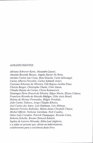 AGRADECIMENTOS
Adriana Schryver Kurtz, Alexandre Lasari,
Amanda Rezende Busato, Angela Xavier De Brito,
Antônio Carlos Luz Costa, Beta Gouvêa, Carla Schwingel,
Carlos Alberto Forcelini, Carlos Schmidt Arturi,
Cassiano Scherner de Oliveira, Céli Regina Jardim Pinto,
Christa Berger, Christophe Charle, Cirio Simon,
Cláudia Rejane do Carmo, Clovis Kemmerich,
Domingos Sávio Dresch da Silveira, Edgar Morin, Eliane Colussi,
Francisco Ricardo de Macedo Rüdiger, Giba Assis Brasil,
Helena de Moraes Fernandes, Hélgio Trindade,
João Carlos Tedesco, Jorge Cláudio Ribeiro,
José Carlos dos Anjos, Luís Hofmann, Luís Milman,
Marcelo Pereira Andrades, Maria Joana Chiodelli Chaise,
Michel Offerlé, Nicholas Garnham, Nick Couldry,
Odaci Luiz Coradini, Patrick Champagne, Ricardo Celso,
Roberta Scheibe, Rosane Heineck Schmitt,
Sophia de Latorre Miranda, Zélia Leal Adghirni,
e a todas as pessoas que, direta ou indiretamente,
colaboraram para a existência deste livro.
 