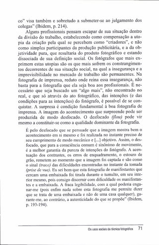 co" visa também e sobretudo a submeter-se ao julgamento dos
colegas" (Ibidem, p. 214).
Alguns profissionais pensam escapar de sua situação dentro
da divisão do trabalho, estabelecendo como compensação a uto-
pia da criação pela qual se percebem como "criadores", e não
como simples participantes da produção publicitária, e a da ob-
jetividade pura, que resultaria do produto fotográfico e estando
dissociada de sua definição social. Os fotógrafos que mais ex-
primem estas utopias são os que mais sofrem os constrangimen-
tos decorrentes de sua situação social, na qual a insegurança e a
imprevisibilidade no mercado de trabalho são permanentes. Na
fotografia de imprensa, reduto onde reina essa insegurança, não
basta para a fotografia que ela seja boa aos profissionais. E ne-
cessário que seja buscado um "algo mais", não encontrado no
real, e que só através do ato fotográfico, das intenções (e das
condições para as intenções) do fotógrafo, é possível de se con-
quistar. A surpresa é condição fundamental à boa fotografia de
imprensa. A imagem do acontecimento que surpreende pode ser
produzida de modo desfocado. O desfocado (fiou) pode vir
mesmo a constituir-se como a qualidade dominante da fotografia.
É pelo desfocado que se persuade que a imagem mostra bem o
acontecimento em si mesmo e foi realizada no instante preciso de
seu cumprimento de modo mecânico e [...] objetivo. Assim, o des-
focado, que para a consciência comum é sinônimo de movimento,
é a melhor garantia da pureza de intenções do fotógrafo. A acen-
tuação dos contrastes, os erros de enquadramento, o estouro de
grão, remetem ao momento que a imagem foi captada e são como
o sinal (trace) das dificuldades encontradas no instante da tomada
(prise de vue). Eu sei bem que esta fotografia de manifestantes que
cercam uma embaixada foi tirada durante o tumulto, em seu inte-
rior mesmo, pois consigo discernir com dificuldade os manifestan-
tes e a embaixada. A fraca legibilidade, com a qual poderia enga-
nar-me (pois enfim nada sobre esta fotografia me permite dizer
que se trata de uma embaixada e não de uma casa qualquer), ga-
rante-me, ao contrário, a autenticidade do que se propõe" (Ibidem,
p. 193-194).
Os usos sociais da técnica fotográfica 71
 