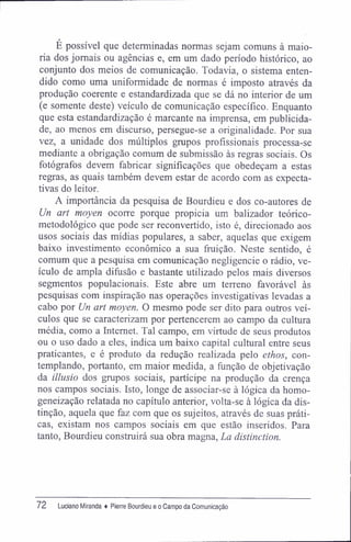 É possível que determinadas normas sejam comuns à maio-
ria dos jornais ou agências e, em um dado período histórico, ao
conjunto dos meios de comunicação. Todavia, o sistema enten-
dido como uma uniformidade de normas é imposto através da
produção coerente e estandardizada que se dá no interior de um
(e somente deste) veículo de comunicação específico. Enquanto
que esta estandardização é marcante na imprensa, em publicida-
de, ao menos em discurso, persegue-se a originalidade. Por sua
vez, a unidade dos múltiplos grupos profissionais processa-se
mediante a obrigação comum de submissão às regras sociais. Os
fotógrafos devem fabricar significações que obedeçam a estas
regras, as quais também devem estar de acordo com as expecta-
tivas do leitor.
A importância da pesquisa de Bourdieu e dos co-autores de
Un art moyen ocorre porque propicia um balizador teórico-
metodológico que pode ser reconvertido, isto é, direcionado aos
usos sociais das mídias populares, a saber, aquelas que exigem
baixo investimento econômico a sua fruição. Neste sentido, é
comum que a pesquisa em comunicação negligencie o rádio, ve-
ículo de ampla difusão e bastante utilizado pelos mais diversos
segmentos populacionais. Este abre um terreno favorável às
pesquisas com inspiração nas operações investigativas levadas a
cabo por Un art moyen. O mesmo pode ser dito para outros veí-
culos que se caracterizam por pertencerem ao campo da cultura
média, como a Internet. Tal campo, em virtude de seus produtos
ou o uso dado a eles, indica um baixo capital cultural entre seus
praticantes, e é produto da redução realizada pelo ethos, con-
templando, portanto, em maior medida, a função de objetivação
da illusio dos grupos sociais, partícipe na produção da crença
nos campos sociais. Isto, longe de associar-se à lógica da homo-
geneização relatada no capítulo anterior, volta-se à lógica da dis-
tinção, aquela que faz com que os sujeitos, através de suas práti-
cas, existam nos campos sociais em que estão inseridos. Para
tanto, Bourdieu construirá sua obra magna, La distinction.
72 Luciano Miranda ♦ Pierre Bourdieu e o Campo da Comunicação
 