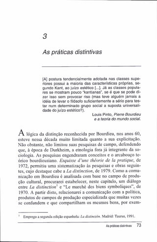 As práticas distintivas
[A] postura tendencialmente adotada nas classes supe-
riores possui a maioria das características próprias, se-
gundo Kant, ao juízo estético [...]. Já as classes popula-
res se mostram pouco "kantianas", se é que se pode di-
zer isso sem provocar riso (mas teve alguém jamais a
idéia de levar o filósofo suficientemente a sério para tes-
tar num determinado grupo social a suposta universali-
dade do juízo estético?).
Louis Pinto, P/erre Bourdieu
e a teoria do mundo social.
A lógica da distinção reconhecida por Bourdieu, nos anos 60,
esteve nessa década muito limitada quanto a sua explicitação.
Não obstante, não limitou suas pesquisas de campo, defendendo
que, à época de Durkheim, a etnologia fora já integrante da so-
ciologia. As pesquisas engendraram conceitos e o arcabouço te-
órico bourdieusiano. Esquisse d'une théorie de la pratique, de
1972, permitiu uma sistematização às pesquisas e obras seguin-
tes, cujo destaque cabe a La distinction, de 1979. Como a comu-
nicação em Bourdieu é analisada com base no campo de produ-
ção cultural, procurarei estabelecer, neste capítulo, um diálogo
entre La distinction e "Le marché des biens symboliques", de
1970. A partir disto, relacionarei a comunicação com a política,
produtos de campos de produção especializada que muitas vezes
se confundem e que compartilham os mesmos bens, por exem-
1
Emprego a segunda edição espanhola: La distinción. Madrid: Taurus, 1991.
As práticas distintivas 73
 