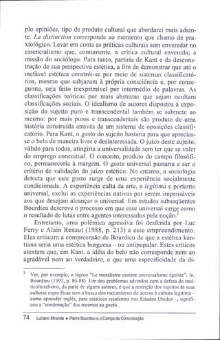 pio opiniões, tipo de produto cultural que abordarei mais adian-
te. La distinction corresponde ao momento que chamo de pra-
xiológico. Levar em conta as práticas culturais sem enveredar no
essencialismo que, comumente, a crítica cultural envereda; a
missão do sociólogo. Para tanto, partiria de Kant e da descons-
trução de sua perspectiva estética, a fim de demonstrar que até o
inefável estético constrói-se por meio de sistemas classifícató-
rios, mesmo que subjazam à própria consciência e, por conse-
guinte, seja feito inexprimível por intermédio de palavras. As
classificações teóricas por mais abstratas que sejam ocultam
classificações sociais. O idealismo de autores dispostos à expo-
sição do sujeito puro e transcendental também se submete ao
mesmo: por mais puros e transcendentais são produto de uma
história construída através de um sistema de oposições classifí-
catório. Para Kant, o gosto do sujeito bastaria para que aprecias-
se o belo de maneira livre e desinteressada. O juízo deste sujeito,
válido para todos, atingiria a universalidade sem ter que se valer
do emprego conceituai. O conceito, produto do campo filosófi-
co, permaneceria à margem. O gosto universal passaria a ser o
critério de validação do juízo estético. No entanto, a sociologia
detecta que este gosto surge de uma experiência socialmente
condicionada. A experiência culta da arte, a legítima e portanto
universal, exclui as experiências nativas por serem impensáveis
aos que desejam alcançar o universal. Em estudos subseqüentes
Bourdieu descreve o processo em que esse universal surge como
o resultado de lutas entre agentes interessados pela noção.2
Entretanto, uma polêmica agressiva foi desferida por Luc
Ferry e Alain Renaut (1988, p. 213) a esse empreendimento.
Eles criticam a compreensão de Bourdieu de que a estética kan-
tiana seria uma estética burguesa - ou antipopular. Estes críticos
atentam que, em Kant, a idéia do belo não corresponde nem ao
agradável nem ao verdadeiro, e que uma especificidade da di-
2
Ver, por exemplo, o tópico "Le moralisme comme universalisme égoíste"; In:
Bourdieu (1997, p. 80-88). Um dos problemas advindos com a defesa do mul-
ticulturalismo, da parte de alguns autores, é que a restrição dos sujeitos às suas
culturas específicas sem a busca dos mecanismos de acesso à cultura legítima -
como aprender inglês, para asiáticos residentes nos Estados Unidos -, signifi-
cou a "condenação" dos mesmos ao gueto.
74 Luciano Miranda ♦ Pierre Bourdieu e o Campo da Comunicação
 