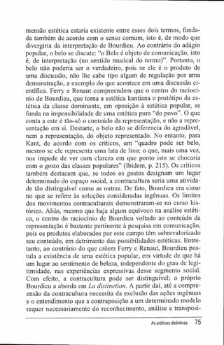 mensão estética estaria existente entre esses dois termos, funda-
da também de acordo com o senso comum, isto é, de modo que
divergiria da interpretação de Bourdieu. Ao contrário do adágio
popular, o belo se discute: "o Belo é objeto de comunicação, isto
é, de interpretação (no sentido musical do termo)". Portanto, o
belo não poderia ser o verdadeiro, pois se ele é o produto de
uma discussão, não lhe cabe tipo algum de regulação por uma
demonstração, a exemplo do que acontece em uma discussão ci-
entífica. Ferry e Renaut compreendem que o centro do raciocí-
nio de Bourdieu, que toma a estética kantiana o protótipo da es-
tética da classe dominante, em oposição à estética popular, se
funda na impossibilidade de uma estética pura "do povo". O que
conta a este é tão-só o conteúdo da representação, e não a repre-
sentação em si. Destarte, o belo não se diferencia do agradável,
nem a representação, do objeto representado. No entanto, para
Kant, de acordo com os críticos, um "quadro pode ser belo,
mesmo se ele representa uma lata de lixo; o que, mais uma vez,
nos impede de ver com clareza em que ponto isto se chocaria
com o gosto das classes populares" (Ibidem, p. 215). Os críticos
também destacam que, se todos os gostos designam um lugar
determinado do espaço social, a contracultura seria uma ativida-
de tão distinguível como as outras. De fato, Bourdieu era cioso
no que se refere às soluções consideradas ingênuas. Os limites
dos movimentos contraculturais demonstraram-se no curso his-
tórico. Aliás, mesmo que haja algum equívoco na análise estéti-
ca, o centro do raciocínio de Bourdieu voltado ao conteúdo da
representação é bastante pertinente à pesquisa em comunicação,
pois os produtos elaborados por este campo têm sobrevalorizado
seu conteúdo, em detrimento das possibilidades estéticas. Entre-
tanto, ao contrário do que crêem Ferry e Renaut, Bourdieu pos-
tula a existência de uma estética popular, em virtude de que há
um lugar ao sentimento de beleza, independente do grau de legi-
timidade, nas experiências expressivas desse segmento social.
Com efeito, a contracultura pode ser distinguível; o próprio
Bourdieu a aborda em La distinction. A partir daí, até a compre-
ensão da contracultura necessita da exclusão das ações ingênuas
e o entendimento que a contraposição a um determinado modelo
requer necessariamente do reconhecimento, análise e transposi-
As práticas distintivas 75
 