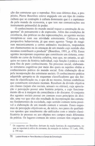 ção das estruturas que o reproduz. Nos seus últimos dias, a pro-
pósito, Pierre Bourdieu esteve engajado em um tipo de contra-
cultura que se contrapõe à cultura dominante que é a capitanea-
da pelo mundo da economia, e que tem nas comunicações seu
instrumento primordial de poder.
O conhecimento do mundo social requer a construção de es-
quemas3
de pensamento e de expressão. Além das condições de
existência, das práticas ou das representações, os agentes sociais
interpõem-se com sua atividade estruturante. Critica-se toda
perspectiva behaviorista, já que esses agentes "longe de reagi-
rem mecanicamente a certos estímulos mecânicos, respondem
aos chamamentos ou às ameaças de um mundo cujo sentido eles
mesmos contribuem a produzir" (Bourdieu, 1991, p. 478). Esses
agentes incorporam esquemas que constituem um sistema, cons-
tituído no curso da história coletiva, mas que, no entanto, se ad-
quire no curso da história individual, cuja função é prática e não
para fins de puro conhecimento. No processo social, elaboram-
se estruturas cognitivas por meio das quais os sujeitos obtêm o
conhecimento prático do mundo social. Esta elaboração dá-se
pela incorporação das estruturas sociais. O conhecimento prático
adquirido apropria-se de esquemas classificadores que são for-
mas de classificação ou, o que dá no mesmo, formas simbólicas
que constituem estruturas mentais. Resultam da divisão objetiva
em classes (sejam elas sociais, sexuais ou etárias), cuja aprecia-
ção e percepção possui uma história própria, e cujo funciona-
mento dá-se à margem da consciência e do discurso. O conjunto
dos agentes sociais possui em comum esses princípios de divi-
são, uma vez que eles são resultado da incorporação das estrutu-
ras fundamentais da sociedade, cujo sentido comum toma possí-
vel a elaboração de um mundo comum e sensato. Esses esque-
mas de percepção objetivam-se, de início, nos pares de qualitati-
vos opostos que usualmente são utilizados com o intuito classi-
ficatório às pessoas ou aos objetos nos campos mais diferentes
da prática. Os lugares-comuns do senso comum têm origem ne-
3
Os esquemas em Bourdieu derivam da noção kantiana de esquematismo, no
que se reportam à esfera do consumo, da recepção do habitus. Cf. Lash, 1995,
p. 196 segs.
76 Luciano Miranda ♦ Pierre Bourdieu e o Campo da Comunicação
 