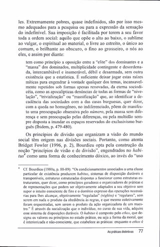 les. Extremamente pobres, quase indefinidos, são por isso mes-
mo adequados para a pesquisa ou para a expressão da sensação
do indefínível. Sua imposição é facilitada por terem a seu favor
toda a ordem social: aquilo que opõe o alto ao baixo, o sublime
ao vulgar, o espiritual ao material, o livre ao estreito, o único ao
comum, o brilhante ao obscuro, o fino ao grosseiro, o nós ao
eles, e assim por diante:
tem como princípio a oposição entre a "elite" dos dominantes e a
"massa" dos dominados, multiplicidade contingente e desordena-
da, intercambiável e inumerável, débil e desarmada, sem outra
existência que a estatística. É suficiente deixar jogar estas raízes
míticas para engendrar à vontade qualquer dos temas, incansavel-
mente repetidos sob formas apenas renovadas, da eterna sociodi-
céia, como as apocalípticas denúncias de todas as formas de "nive-
lação", "trivialização" ou "massificação" que, ao identificar a de-
cadência das sociedades com a das casas burguesas, quer dizer,
com a queda no homogêneo, no indiferenciado, põem de manifes-
to uma preocupação obsessiva pelo número, pela massa sem dife-
rença e sem preocupação pelas diferenças, ou pela multidão sem-
pre disposta a inundar os espaços reservados do exclusivismo bur-
guês (Ibidem, p. 479-480).
Os princípios de divisão que organizam a visão do mundo
social têm origem nas divisões sociais. Portanto, como atenta
Bridget Fowler (1996, p. 2), Bourdieu opta pela construção da
noção "princípios de visão e de divisão", engendrados no habi-
tus4
como uma forma de conhecimento dóxico, ao invés do "uso
4
Cf. Bourdieu (1980a, p. 88-89): "Os condicionamentos associados a uma classe
particular de existência produzem habitus, sistemas de disposição duráveis e
transponíveis, estruturas estruturadas dispostas a funcionar como estruturas es-
truturantes, quer dizer, como princípios geradores e organizadores de práticas e
de representações que podem ser objetivamente adaptados a seu objetivo sem
supor o intuito consciente de fins e o domínio expresso das operações necessá-
rias para lhes alcançar, objetivamente "reguladas" (réglées) e "regulares", sem
serem em nada o produto da obediência às regras, e que mesmo coletivamente
foram orquestradas, sem serem o produto da ação organizadora de um maes-
tro." É através da socialização que o indivíduo, no curso de sua vida, adquire
esse sistema de disposições duráveis. O habitus é composto pelo ethos, que de-
signa os valores ou princípios no estado prático, ou seja a forma da moral, que
é interiorizada e não-consciente, que estabelece as práticas: enquanto o ethos é
As práticas distintivas 77
 