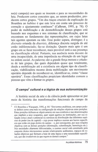 no(s) campo(s) aos quais se inserem e para as necessidades da
luta. Produzem certos conceitos que, ao serem produzidos, pro-
duzem certos grupos. "Um dos traços cruciais da explicação de
Bourdieu ao habitus é que este leva em conta um processo de
correção e ajustamento contínuos" (Calhoun, 1995, p. 78). O
poder de mobilização e de desmobilização desses grupos está
baseado nos esquemas e nos sistemas de classificação, que se
encontram no fundamento das representações, em cujas lutas
tais agentes apostam ou não. Esse poder separa, distingue; é a
discretio oriunda da diacrisis, diferença discreta surgida do até
então indiferenciado; faz-se distinção. Quanto mais apto é um
grupo em se fazer reconhecer, mais provável será a sua presença
na classificação oficial. Portanto, sua ausência nesta decorre de
uma incapacidade, de uma impotência na obtenção de um lugar
na ordem social. As palavras são a grande força motora e criado-
ra de tais grupos, das quais dependem quase que totalmente,
desde a mobilização até a existência em algum tipo de classifi-
cação, viabilizadora mesmo desta mobilização: um movimento
operário depende do reconhecer-se, identificar-se, como "classe
operária". Essas classificações propiciam identidades comuns a
pessoas que vêm a formar os grupos.
O campo6
cultural e a lógica de sua autonomização
A história social da arte e da ciência pode apresentar-se por
meio da história das transformações funcionais do campo de
6
Cf. Bourdieu e Wacquant, 1995, p. 64: "Em termos analíticos, um campo pode-
se definir como uma rede ou configuração de relações objetivas entre posições.
Estas posições definem-se objetivamente em sua existência e nas determinações
que impõem a seus ocupantes, quer sejam agentes ou instituições, por sua si-
tuação (situs) atual e potencial na estrutura da distribuição das diferentes espé-
cies de poder (ou de capital) - cuja posse implica o acesso aos lucros específi-
cos que estão emjogo dentro do campo - e, por conseguinte, por suas relações
objetivas com as demais posições (dominação, subordinação, homologia etc.).
Nas sociedades altamente diferenciadas, o cosmos social está constituído pelo
conjunto destes microcosmos sociais relativamente autônomos, espaços de re-
lações objetivas que formam a base de uma lógica e uma necessidade específi-
cas, que são irredutíveis às que regem os demais campos."
As práticas distintivas 79
 