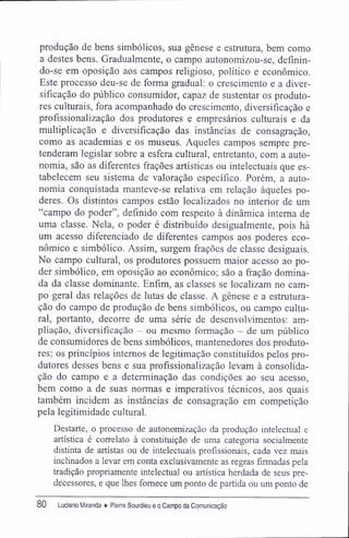 produção de bens simbólicos, sua gênese e estrutura, bem como
a destes bens. Gradualmente, o campo autonomizou-se, definin-
do-se em oposição aos campos religioso, político e econômico.
Este processo deu-se de forma gradual: o crescimento e a diver-
sificação do público consumidor, capaz de sustentar os produto-
res culturais, fora acompanhado do crescimento, diversificação e
profissionalização dos produtores e empresários culturais e da
multiplicação e diversificação das instâncias de consagração,
como as academias e os museus. Aqueles campos sempre pre-
tenderam legislar sobre a esfera cultural, entretanto, com a auto-
nomia, são as diferentes frações artísticas ou intelectuais que es-
tabelecem seu sistema de valoração específico. Porém, a auto-
nomia conquistada manteve-se relativa em relação àqueles po-
deres. Os distintos campos estão localizados no interior de um
"campo do poder", definido com respeito à dinâmica interna de
uma classe. Nela, o poder é distribuído desigualmente, pois há
um acesso diferenciado de diferentes campos aos poderes eco-
nômico e simbólico. Assim, surgem frações de classe desiguais.
No campo cultural, os produtores possuem maior acesso ao po-
der simbólico, em oposição ao econômico; são a fração domina-
da da classe dominante. Enfim, as classes se localizam no cam-
po geral das relações de lutas de classe. A gênese e a estrutura-
ção do campo de produção de bens simbólicos, ou campo cultu-
ral, portanto, decorre de uma série de desenvolvimentos: am-
pliação, diversificação - ou mesmo formação - de um público
de consumidores de bens simbólicos, mantenedores dos produto-
res; os princípios internos de legitimação constituídos pelos pro-
dutores desses bens e sua profissionalização levam â consolida-
ção do campo e a determinação das condições ao seu acesso,
bem como a de suas normas e imperativos técnicos, aos quais
também incidem as instâncias de consagração em competição
pela legitimidade cultural.
Destarte, o processo de autonomização da produção intelectual e
artística é correlato à constituição de uma categoria socialmente
distinta de artistas ou de intelectuais profissionais, cada vez mais
inclinados a levar em conta exclusivamente as regras firmadas pela
tradição propriamente intelectual ou artística herdada de seus pre-
decessores, e que lhes fornece um ponto de partida ou um ponto de
80 Luciano Miranda ♦ Pierre Bourdieu e o Campo da Comunicação
 