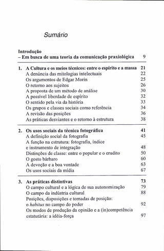 Sumário
Introdução
- Em busca de uma teoria da comunicação praxiológica 9
1. A Cultura e os meios técnicos: entre o espírito e a massa 21
A denúncia das mitologias intelectuais 22
Os argumentos de Edgar Morin 25
O retomo aos sujeitos 26
A proposta de um método de análise 30
A possível liberdade de espírito 32
O sentido pela via da história 33
Os grupos e classes sociais como referência 34
A revisão das posições 36
As práticas desviantes e o retomo à estrutura 38
2. Os usos sociais da técnica fotográfica 41
A definição social da fotografia 45
A função na estrutura: fotografia, índice
e instmmento de integração 48
Distinções de classe: entre o popular e o erudito 50
O gosto bárbaro 60
A devoção e a boa vontade 63
Os usos sociais da mídia 67
3. As práticas distintivas 73
O campo cultural e a lógica de sua autonomização 79
O campo da indústria cultural 88
Posições, disposições e tomadas de posição:
o habitus no campo do poder 92
Os modos de produção da opinião e a (in)competência
estatutária: a idéia-força 97
 
