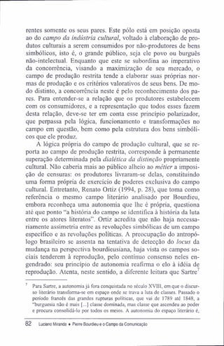 rentes somente os seus pares. Este pólo está em posição oposta
ao do campo da indústria cultural, voltado à elaboração de pro-
dutos culturais a serem consumidos por não-produtores de bens
simbólicos, isto é, o grande público, seja ele povo ou burguês
não-intelectual. Enquanto que este se subordina ao imperativo
da concorrência, visando a maximização de seu mercado, o
campo de produção restrita tende a elaborar suas próprias nor-
mas de produção e os critérios valorativos de seus bens. De mo-
do distinto, a concorrência neste é pelo reconhecimento dos pa-
res. Para entender-se a relação que os produtores estabelecem
com os consumidores, e a representação que todos esses fazem
desta relação, deve-se ter em conta esse princípio polarizador,
que perpassa pela lógica, funcionamento e transformações no
campo em questão, bem como pela estrutura dos bens simbóli-
cos que ele produz.
A lógica própria do campo de produção cultural, que se re-
porta ao campo de produção restrita, corresponde à permanente
superação determinada pela dialética da distinção propriamente
cultural. Não caberia mais ao público alheio ao métier a imposi-
ção de censuras: os produtores livraram-se delas, constituindo
uma forma própria de exercício de poderes exclusiva do campo
cultural. Entretanto, Renato Ortiz (1994, p. 28), que toma como
referência o mesmo campo literário analisado por Bourdieu,
embora reconheça uma autonomia que lhe é própria, questiona
até que ponto "a história do campo se identifica à história da luta
entre os atores literatos". Ortiz acredita que não haja necessa-
riamente assimetria entre as revoluções simbólicas de um campo
específico e as revoluções políticas. A preocupação do antropó-
logo brasileiro se assenta na tentativa de detecção do locus da
mudança na perspectiva bourdieusiana, haja vista os campos so-
ciais tenderem à reprodução, pelo contínuo consenso neles en-
gendrado: seu princípio de autonomia reafirma o elo à idéia de
reprodução. Atenta, neste sentido, a diferente leitura que Sartre7
7 Para Sartre, a autonomiajá fora conquistada no século XVIII, em que o discur-
so literário transforma-se em espaço onde se trava a luta de classes. Passado o
período francês das grandes rupturas políticas, que vai de 1789 até 1848, a
"burguesia não é mais [...] classe dominada, mas classe que ascendeu ao poder
e procura consolidá-lo por todos os meios. A autonomia do espaço literário é,
82 Luciano Miranda ♦ Pierre Bourdieu e o Campo da Comunicação
 