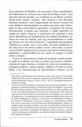 dá ao percurso de Flaubert e de seus pares. Estas considerações
são importantes se se busca uma teoria da mudança social, o que
aqui não está em questão, e ao confirmar-se, no Brasil, a hetero-
nomia entre cultura e política. Não obstante, o que Bourdieu
pretende demarcar é que, independente dos fatores externos, há
uma dinâmica interna própria ao campo que pode estar relacio-
nada ou não a esses fatores apontados. A propósito, do recurso
bourdieusiano à análise que relaciona o campo específico ao
campo do poder, chega-se a conclusões que apontam a uma
maior dependência ou independência dos campos abordados, va-
riável no curso da história, sem que necessariamente se tenha
que formar um novo bloco histórico.8
Legitimada uma produção
simbólica no campo, isto é, uma idéia, ela pode transformar-se
em idéia-força em outros campos sociais. Para tanto, os porta-
vozes da idéia legítima devem possuir autoridade suficiente para
abandonar a especificidade de seu campo de origem e incidir
sobre os demais.
O grau de autonomia do campo de produção restrita, portan-
to, pode ser avaliado com base no poder que possui ao estabele-
cimento de regras internas e critérios de valor em consonância a
princípios próprios, mesmo quando venham a ser fruto da retra-
dução e da reinterpretação de determinações externas. Se há
desta forma, apropriada por essa classe que exige, agora, não mais uma negati-
vidade da escrita, mas sim intelectuais orgânicos que possibilitem a instauração
de uma hegemonia burguesa" (Ortiz, 1994, p. 28). É à demanda burguesa que
Flaubert se insurge.
A base de um bloco histórico é a hegemonia de uma classe fundamental. A he-
gemonia é a primazia ideológica e econômica desta. Para Gramsci, sua concep-
ção de hegemonia pauta-se na primazia da sociedade civil sobre a política, isto
é, tem um caráter democrático inversamente ao proposto por Lênin. Para que
surja um novo bloco histórico é necessária uma crise orgânica, que é uma crise
de hegemonia, e a constituição de um novo sistema hegemônico que conte com
as classes subalternas, do contrário, a classe que viera dominando o sistema o
faz reavivar. O intelectual é o elo entre a estrutura e a superestrutura, gerindo
esta, o que o toma uma via de formulação da ideologia dominante. Embora su-
bordine a ação intelectual à política, creio que esta formulação de Gramsci não
exclua de todo a de Bourdieu. O que percebo em Gramsci é um forte sentido te-
leológico, vinculado às concepções de hegemonia e bloco histórico, o que não
é ponto de discussão em Bourdieu: sua análise estrutural dos campos indepen-
de de qualquer teleologia.
As práticas distintivas 83
 