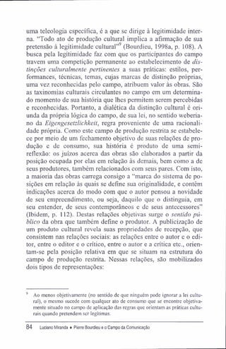 uma teleologia específica, é a que se dirige à legitimidade inter-
na. "Todo ato de produção cultural implica a afirmação de sua
pretensão à legitimidade cultural"9
(Bourdieu, 1998a, p. 108). A
busca pela legitimidade faz com que os participantes do campo
travem uma competição permanente ao estabelecimento de dis-
tinções culturalmente pertinentes a suas práticas: estilos, per-
formances, técnicas, temas, cujas marcas de distinção próprias,
uma vez reconhecidas pelo campo, atribuem valor às obras. São
as taxinomias culturais circulantes no campo em um determina-
do momento de sua história que lhes permitem serem percebidas
e reconhecidas. Portanto, a dialética da distinção cultural é ori-
unda da própria lógica do campo, de sua lei, no sentido weberia-
no da Eigengesetzlichkeit, regra proveniente de uma racionali-
dade própria. Como este campo de produção restrita se estabele-
ce por meio de um fechamento objetivo de suas relações de pro-
dução e de consumo, sua história é produto de uma semi-
reflexão: os juízos acerca das obras são elaborados a partir da
posição ocupada por elas em relação às demais, bem como a de
seus produtores, também relacionados com seus pares. Com isto,
a maioria das obras carrega consigo a "marca do sistema de po-
sições em relação às quais se define sua originalidade, e contêm
indicações acerca do modo com que o autor pensou a novidade
de seu empreendimento, ou seja, daquilo que o distinguia, em
seu entender, de seus contemporâneos e de seus antecessores"
(Ibidem, p. 112). Destas relações objetivas surge o sentido pú-
blico da obra que também define o produtor. A publicização de
um produto cultural revela suas propriedades de recepção, que
consistem nas relações sociais: as relações entre o autor e o edi-
tor, entre o editor e o crítico, entre o autor e a crítica etc., orien-
tam-se pela posição relativa em que se situam na estratura do
campo de produção restrita. Nessas relações, são mobilizados
dois tipos de representações:
9
Ao menos objetivamente (no sentido de que ninguém pode ignorar a lei cultu-
ral), o mesmo sucede com qualquer ato de consumo que se encontre objetiva-
mente situado no campo de aplicação das regras que orientam as práticas cultu-
rais quando pretendem ser legítimas.
84 Luciano Miranda ♦ Pierre Bourdieu e o Campo da Comunicação
 