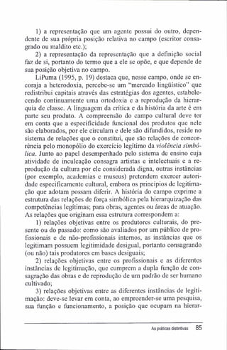 1) a representação que um agente possui do outro, depen-
dente de sua própria posição relativa no campo (escritor consa-
grado ou maldito etc.);
2) a representação da representação que a definição social
faz de si, portanto do termo que a ele se opõe, e que depende de
sua posição objetiva no campo.
LiPuma (1995, p. 19) destaca que, nesse campo, onde se en-
coraja a heterodoxia, percebe-se um "mercado lingüístico" que
redistribui capitais através das estratégias dos agentes, estabele-
cendo continuamente uma ortodoxia e a reprodução da hierar-
quia de classe. A linguagem da crítica e da história da arte é em
parte seu produto. A compreensão do campo cultural deve ter
em conta que a especificidade funcional dos produtos que nele
são elaborados, por ele circulam e dele são difundidos, reside no
sistema de relações que o constitui, que são relações de concor-
rência pelo monopólio do exercício legítimo da violência simbó-
lica. Junto ao papel desempenhado pelo sistema de ensino cuja
atividade de inculcação consagra artistas e intelectuais e a re-
produção da cultura por ele considerada digna, outras instâncias
(por exemplo, academias e museus) pretendem exercer autori-
dade especificamente cultural, embora os princípios de legitima-
ção que adotam possam diferir. A história do campo exprime a
estrutura das relações de força simbólica pela hierarquização das
competências legítimas; para obras, agentes ou áreas de atuação.
As relações que originam essa estrutura correspondem a:
1) relações objetivas entre os produtores culturais, do pre-
sente ou do passado: como são avaliados por um público de pro-
fissionais e de não-profíssionais internos, as instâncias que os
legitimam possuem legitimidade desigual, portanto consagrando
(ou não) tais produtores em bases desiguais;
2) relações objetivas entre os profissionais e as diferentes
instâncias de legitimação, que cumprem a dupla função de con-
sagração das obras e de reprodução de um padrão de ser humano
cultivado;
3) relações objetivas entre as diferentes instâncias de legiti-
mação; deve-se levar em conta, ao empreender-se uma pesquisa,
sua função e funcionamento, a posição que ocupam na hierar-
As práticas distintivas 85
 