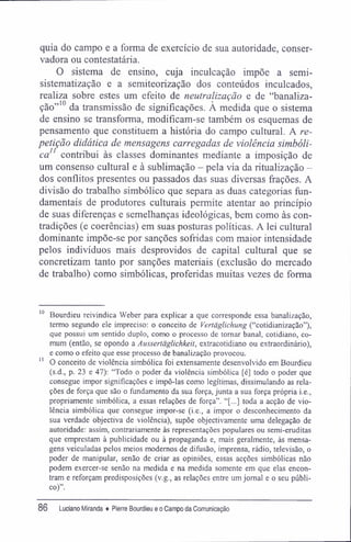 quia do campo e a forma de exercício de sua autoridade, conser-
vadora ou contestatária.
O sistema de ensino, cuja inculcação impõe a semi-
sistematização e a semiteorização dos conteúdos inculcados,
realiza sobre estes um efeito de neutralização e de "banaliza-
ção"10
da transmissão de significações. À medida que o sistema
de ensino se transforma, modifícam-se também os esquemas de
pensamento que constituem a história do campo cultural. A re-
petição didática de mensagens carregadas de violência simbóli-
ca" contribui às classes dominantes mediante a imposição de
um consenso cultural e à sublimação - pela via da ritualização -
dos conflitos presentes ou passados das suas diversas frações. A
divisão do trabalho simbólico que separa as duas categorias fun-
damentais de produtores culturais permite atentar ao princípio
de suas diferenças e semelhanças ideológicas, bem como às con-
tradições (e coerências) em suas posturas politicas. A lei cultural
dominante impõe-se por sanções sofridas com maior intensidade
pelos indivíduos mais desprovidos de capital cultural que se
concretizam tanto por sanções materiais (exclusão do mercado
de trabalho) como simbólicas, proferidas muitas vezes de forma
10
Bourdieu reivindica Weber para explicar a que corresponde essa banalização,
termo segundo ele impreciso: o conceito de Vertãglichung ("cotidianização"),
que possui um sentido duplo, como o processo de tomar banal, cotidiano, co-
mum (então, se opondo a Aussertãglichkeit, extracotidiano ou extraordinário),
e como o efeito que esse processo de banalização provocou.
11
O conceito de violência simbólica foi extensamente desenvolvido em Bourdieu
(s.d., p. 23 e 47): "Todo o poder da violência simbólica [é] todo o poder que
consegue impor significações e impô-las como legítimas, dissimulando as rela-
ções de força que são o fundamento da sua força, junta a sua força própria i.e.,
propriamente simbólica, a essas relações de força". "[...] toda a acção de vio-
lência simbólica que consegue impor-se (i.e., a impor o desconhecimento da
sua verdade objectiva de violência), supõe objectivamente uma delegação de
autoridade: assim, contrariamente às representações populares ou semi-eruditas
que emprestam à publicidade ou à propaganda e, mais geralmente, às mensa-
gens veiculadas pelos meios modernos de difusão, imprensa, rádio, televisão, o
poder de manipular, senão de criar as opiniões, essas acções simbólicas não
podem exercer-se senão na medida e na medida somente em que elas encon-
tram e reforçam predisposições (v.g., as relações entre umjornal e o seu públi-
co)".
86 Luciano Miranda ♦ Pierre Bourdieu e o Campo da Comunicação
 