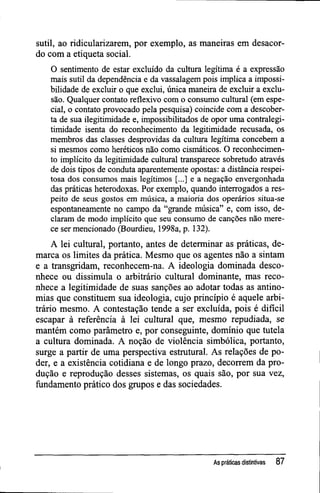 sutil, ao ridicularizarem, por exemplo, as maneiras em desacor-
do com a etiqueta social.
O sentimento de estar excluído da cultura legítima é a expressão
mais sutil da dependência e da vassalagem pois implica a impossi-
bilidade de excluir o que exclui, única maneira de excluir a exclu-
são. Qualquer contato reflexivo com o consumo cultural (em espe-
cial, o contato provocado pela pesquisa) coincide com a descober-
ta de sua ilegitimidade e, impossibilitados de opor uma contralegi-
timidade isenta do reconhecimento da legitimidade recusada, os
membros das classes desprovidas da cultura legítima concebem a
si mesmos como heréticos não como cismáticos. O reconhecimen-
to implícito da legitimidade cultural transparece sobretudo através
de dois tipos de conduta aparentemente opostas: a distância respei-
tosa dos consumos mais legítimos [...] e a negação envergonhada
das práticas heterodoxas. Por exemplo, quando interrogados a res-
peito de seus gostos em música, a maioria dos operários situa-se
espontaneamente no campo da "grande música" e, com isso, de-
claram de modo implícito que seu consumo de canções não mere-
ce ser mencionado (Bourdieu, 1998a, p. 132).
A lei cultural, portanto, antes de determinar as práticas, de-
marca os limites da prática. Mesmo que os agentes não a sintam
e a transgridam, reconhecem-na. A ideologia dominada desco-
nhece ou dissimula o arbitrário cultural dominante, mas reco-
nhece a legitimidade de suas sanções ao adotar todas as antino-
mias que constituem sua ideologia, cujo princípio é aquele arbi-
trário mesmo. A contestação tende a ser excluída, pois é difícil
escapar à referência à lei cultural que, mesmo repudiada, se
mantém como parâmetro e, por conseguinte, domínio que tutela
a cultura dominada. A noção de violência simbólica, portanto,
surge a partir de uma perspectiva estrutural. As relações de po-
der, e a existência cotidiana e de longo prazo, decorrem da pro-
dução e reprodução desses sistemas, os quais são, por sua vez,
fundamento prático dos grupos e das sociedades.
As práticas distintivas 87
 