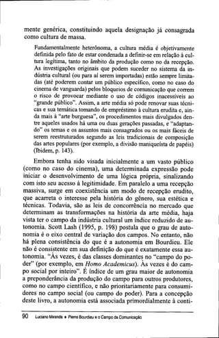 mente genérica, constituindo aquela designação já consagrada
como cultura de massa.
Fundamentalmente heterônoma, a cultura média é objetivamente
definida pelo fato de estar condenada a definir-se em relação à cul-
tura legítima, tanto no âmbito da produção como no da recepção.
As investigações originais que podem suceder no sistema da in-
dústria cultural (ou para aí serem importadas) estão sempre limita-
das (até poderem contar um público específico, como no caso do
cinema de vanguarda) pelos bloqueios de comunicação que correm
o risco de provocar mediante o uso de códigos inacessíveis ao
"grande público". Assim, a arte média só pode renovar suas técni-
cas e sua temática tomando de empréstimo à cultura erudita e, ain-
da mais à "arte burguesa", os procedimentos mais divulgados den-
tre aqueles usados há uma ou duas gerações passadas, e "adaptan-
do" os temas e os assuntos mais consagrados ou os mais fáceis de
serem reestruturados segundo as leis tradicionais de composição
das artes populares (por exemplo, a divisão maniqueísta de papéis)
(Ibidem, p. 143).
Embora tenha sido visada inicialmente a um vasto público
(como no caso do cinema), uma determinada expressão pode
iniciar o desenvolvimento de uma lógica própria, sinalizando
com isto seu acesso à legitimidade. Em paralelo a uma recepção
massiva, surge em coexistência um modo de recepção erudito,
que acarreta o interesse pela história do gênero, sua estética e
técnicas. Todavia, são as leis de concorrência no mercado que
determinam as transformações na história da arte média, haja
vista ter o campo da indústria cultural um índice reduzido de au-
tonomia. Scott Lash (1995, p. 198) postula que o grau de auto-
nomia é o eixo central de variação dos campos. No entanto, não
há plena consistência do que é a autonomia em Bourdieu. Ele
não é consistente em sua definição do que é exatamente essa au-
tonomia. "As vezes, é das classes dominantes no "campo do po-
der" (por exemplo, em Homo Academicus). Às vezes é do cam-
po social por inteiro". É índice de um grau maior de autonomia
a preponderância da produção do campo para outros produtores,
como no campo científico, e não prioritariamente para consumi-
dores no campo social (ou campo do poder). Para a concepção
deste livro, a autonomia está associada primordialmente à conti-
90 Luciano Miranda ♦ Pierre Bourdieu e o Campo da Comunicação
 