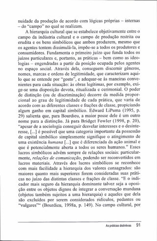 nuidade da produção de acordo com lógicas próprias - internas
- do "campo" no qual se realizam.
A hierarquia cultural que se estabelece objetivamente entre o
campo da indústria cultural e o campo de produção restrita ou
erudita e os bens simbólicos que ambos produzem, mesmo que
os agentes tentem dissimulá-la, impõe-se a todos os produtores e
consumidores. Fundamenta o primeiro juízo que funda todos os
juízos particulares e, portanto, as práticas - bem como as ideo-
logias - engendradas a partir da posição ocupada pelos agentes
no espaço social. Através dela, conseguem discernir gêneros,
nomes, marcas e ordens de legitimidade, que caracterizam aqui-
lo que se entende por "gosto", e adequar-se às maneiras conve-
nientes para cada situação: às obras legítimas, por exemplo, exi-
ge-se uma disposição devota, ritualizada e cerimonial. O poder
de distinção (ou de discriminação) decorre da medida propor-
cional ao grau de legitimidade de cada prática, que varia de
acordo com as diferentes classes e frações de classe, propiciando
algum ganho em capital simbólico. Edward LiPuma (1995, p.
29) salienta que, para Bourdieu, a maior posse dele é um outro
nome para a distinção. Já para Bridget Fowler (1998, p. 20),
"apesar de a sociologia conseguir desvelar interesses e o desinte-
resse, [...] é possível que uma categoria importante da possessão
de capital simbólico simplesmente signifique o atingimento de
uma existência humana [...] que é diferenciada da ação animal e
que é potencialmente aberta a todos os seres humanos." Esses
lucros simbólicos advêm sempre de relações sociais: particular-
mente, relações de comunicação, podendo ser reconvertidos em
lucros materiais. Através dos lucros simbólicos se reconhece
com mais facilidade a hierarquia dos valores consagrados: são
maiores quanto mais superiores forem consideradas suas práti-
cas no juízo das distintas classes e frações de classe. "E o indi-
cador mais seguro da hierarquia dominante talvez seja a oposi-
ção entre os objetos dignos de integrar a conversação mundana
(objetos também sujeitos a uma hierarquia) e aqueles que dela
são excluídos por serem considerados ridículos, pedantes ou
"vulgares"" (Bourdieu, 1998a, p. 149). No campo cultural, por
As práticas distintivas 91
 