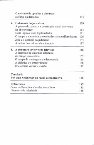 0 mercado de opiniões e discursos:
a oferta e a demanda 103
4. O domínio do jornalismo 109
A gênese do campo e a construção social da crença
na objetividade 114
Duas lógicas, duas legitimidades 121
0 tempo e a amnésia, a concorrência e a uniformização 126
Zola e o declínio do judiciário 133
A defesa dos valores da autonomia 137
5. A estrutura invisível da televisão 145
A televisão na dinâmica estrutural
do campo jornalístico 152
0 tempo da mensagem e a democracia 158
A dialética do extraordinário 166
Intelectuais versus televisão 172
Conclusão
Por uma Realpolitik da razão comunicativa 175
Referências 185
Obras de Bourdieu adotadas neste livro 185
Literatura de referência 186
 